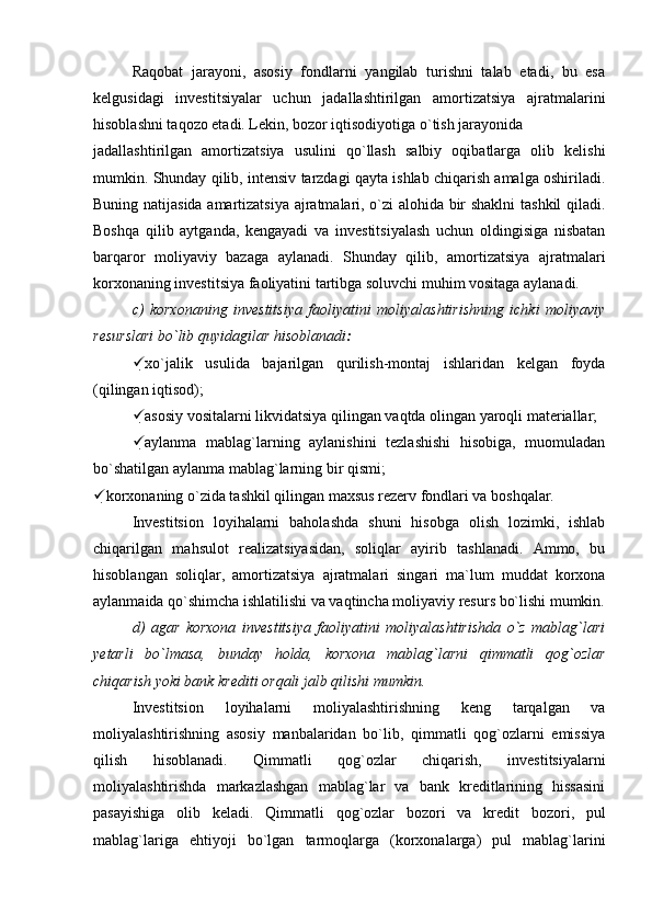 Raqobat   jarayoni,   asosiy   fondlarni   yangilab   turishni   talab   etadi,   bu   esa
kelgusidagi   investitsiyalar   uchun   jadallashtirilgan   amortizatsiya   ajratmalarini
hisoblashni taqozo etadi. Lekin, bozor iqtisodiyotiga o`tish jarayonida
jadallashtirilgan   amortizatsiya   usulini   qo`llash   salbiy   oqibatlarga   olib   kelishi
mumkin. Shunday qilib, intensiv tarzdagi qayta ishlab chiqarish amalga oshiriladi.
Buning natijasida amartizatsiya ajratmalari, o`zi alohida bir shaklni  tashkil qiladi.
Boshqa   qilib   aytganda,   kengayadi   va   investitsiyalash   uchun   oldingisiga   nisbatan
barqaror   moliyaviy   bazaga   aylanadi.   Shunday   qilib,   amortizatsiya   ajratmalari
korxonaning investitsiya faoliyatini tartibga soluvchi muhim vositaga aylanadi.
c)   korxonaning   investitsiya   faoliyatini   moliyalashtirishning   ichki   moliyaviy
resurslari bo`lib quyidagilar hisoblanadi :
 xo`jalik   usulida   bajarilgan   qurilish-montaj   ishlaridan   kelgan   foyda
(qilingan iqtisod);
 asosiy vositalarni likvidatsiya qilingan vaqtda olingan yaroqli materiallar;
 aylanma   mablag`larning   aylanishini   tezlashishi   hisobiga,   muomuladan
bo`shatilgan aylanma mablag`larning bir qismi;
 korxonaning o`zida tashkil qilingan maxsus rezerv fondlari va boshqalar.
Investitsion   loyihalarni   baholashda   shuni   hisobga   olish   lozimki,   ishlab
chiqarilgan   mahsulot   realizatsiyasidan,   soliqlar   ayirib   tashlanadi.   Ammo,   bu
hisoblangan   soliqlar,   amortizatsiya   ajratmalari   singari   ma`lum   muddat   korxona
aylanmaida qo`shimcha ishlatilishi va vaqtincha moliyaviy resurs bo`lishi mumkin.
d)   agar   korxona   investitsiya   faoliyatini   moliyalashtirishda   o`z   mablag`lari
yetarli   bo`lmasa,   bunday   holda,   korxona   mablag`larni   qimmatli   qog`ozlar
chiqarish yoki bank krediti orqali jalb qilishi mumkin.
Investitsion   loyihalarni   moliyalashtirishning   keng   tarqalgan   va
moliyalashtirishning   asosiy   manbalaridan   bo`lib,   qimmatli   qog`ozlarni   emissiya
qilish   hisoblanadi.   Qimmatli   qog`ozlar   chiqarish,   investitsiyalarni
moliyalashtirishda   markazlashgan   mablag`lar   va   bank   kreditlarining   hissasini
pasayishiga   olib   keladi.   Qimmatli   qog`ozlar   bozori   va   kredit   bozori,   pul
mablag`lariga   ehtiyoji   bo`lgan   tarmoqlarga   (korxonalarga)   pul   mablag`larini