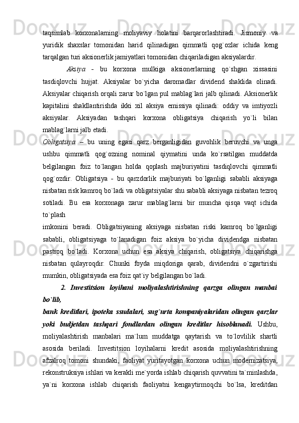 taqsimlab   korxonalarning   moliyaviy   holatini   barqarorlashtiradi.   Jismoniy   va
yuridik   shaxslar   tomonidan   harid   qilinadigan   qimmatli   qog`ozlar   ichida   keng
tarqalgan turi aksionerlik jamiyatlari tomonidan chiqariladigan   aksiyalardir.
  Aksiya   -   bu   korxona   mulkiga   aksionerlarning   qo`shgan   xissasini
tasdiqlovchi   hujjat.   Aksiyalar   bo`yicha   daromadlar   dividend   shaklida   olinadi.
Aksiyalar   chiqarish orqali zarur bo`lgan pul mablag`lari jalb qilinadi. Aksionerlik
kapitalini   shakllantirishda   ikki   xil   aksiya   emissiya   qilinadi:   oddiy   va   imtiyozli
aksiyalar.   Aksiyadan   tashqari   korxona   obligatsiya   chiqarish   yo`li   bilan
mablag`larni jalb   etadi.  
Obligatsiya   –   bu   uning   egasi   qarz   berganligidan   guvohlik   beruvchi   va   unga
ushbu   qimmatli   qog`ozning   nominal   qiymatini   unda   ko`rsatilgan   muddatda
belgilangan   foiz   to`langan   holda   qoplash   majburiyatini   tasdiqlovchi   qimmatli
qog`ozdir.   Obligatsiya   -   bu   qarzdorlik   majburiyati   bo`lganligi   sababli   aksiyaga
nisbatan   risk kamroq bo`ladi va obligatsiyalar shu sababli aksiyaga nisbatan tezroq
sotiladi.   Bu   esa   korxonaga   zarur   mablag`larni   bir   muncha   qisqa   vaqt   ichida
to`plash
imkonini   beradi.   Obligatsiyaning   aksiyaga   nisbatan   riski   kamroq   bo`lganligi
sababli,   obligatsiyaga   to`lanadigan   foiz   aksiya   bo`yicha   dividendga   nisbatan
pastroq   bo`ladi.   Korxona   uchun   esa   aksiya   chiqarish,   obligatsiya   chiqarishga
nisbatan   qulayroqdir.   Chunki   foyda   miqdoriga   qarab,   dividendni   o`zgartirishi
mumkin, obligatsiyada esa foiz qat`iy belgilangan bo`ladi.
2.   Investitsion   loyihani   moliyalashtirishning   qarzga   olingan   manbai
bo`lib,
bank   kreditlari,   ipoteka   ssudalari,   sug`urta   kompaniyalaridan   olingan   qarzlar
yoki   budjetdan   tashqari   fondlardan   olingan   kreditlar   hisoblanadi.   Ushbu,
moliyalashtirish   manbalari   ma`lum   muddatga   qaytarish   va   to`lovlilik   shartli
asosida   beriladi.   Investitsion   loyihalarni   kredit   asosida   moliyalashtirishning
afzalroq   tomoni   shundaki,   faoliyat   yuritayotgan   korxona   uchun   modernizatsiya,
rekonstruksiya ishlari va kerakli me`yorda ishlab chiqarish quvvatini ta`minlashda,
ya`ni   korxona   ishlab   chiqarish   faoliyatni   kengaytirmoqchi   bo`lsa,   kreditdan 