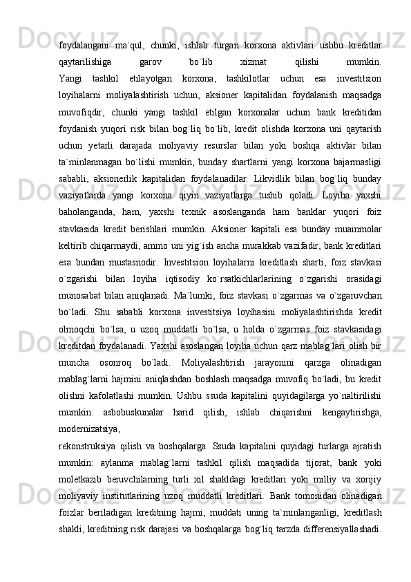 foydalangani   ma`qul,   chunki,   ishlab   turgan   korxona   aktivlari   ushbu   kreditlar
qaytarilishiga   garov   bo`lib   xizmat   qilishi   mumkin.
Yangi   tashkil   etilayotgan   korxona,   tashkilotlar   uchun   esa   investitsion
loyihalarni   moliyalashtirish   uchun,   aksioner   kapitalidan   foydalanish   maqsadga
muvofiqdir,   chunki   yangi   tashkil   etilgan   korxonalar   uchun   bank   kreditidan
foydanish   yuqori   risk   bilan   bog`liq   bo`lib,   kredit   olishda   korxona   uni   qaytarish
uchun   yetarli   darajada   moliyaviy   resurslar   bilan   yoki   boshqa   aktivlar   bilan
ta`minlanmagan   bo`lishi   mumkin,   bunday   shartlarni   yangi   korxona   bajarmasligi
sababli,   aksionerlik   kapitalidan   foydalanadilar.   Likvidlik   bilan   bog`liq   bunday
vaziyatlarda   yangi   korxona   qiyin   vaziyatlarga   tushib   qoladi.   Loyiha   yaxshi
baholanganda,   ham,   yaxshi   texnik   asoslanganda   ham   banklar   yuqori   foiz
stavkasida   kredit   berishlari   mumkin.   Aksioner   kapitali   esa   bunday   muammolar
keltirib chiqarmaydi, ammo uni yig`ish ancha murakkab vazifadir, bank kreditlari
esa   bundan   mustasnodir.   Investitsion   loyihalarni   kreditlash   sharti,   foiz   stavkasi
o`zgarishi   bilan   loyiha   iqtisodiy   ko`rsatkichlarlarining   o`zgarishi   orasidagi
munosabat   bilan   aniqlanadi.   Ma`lumki,   foiz   stavkasi   o`zgarmas   va   o`zgaruvchan
bo`ladi.   Shu   sababli   korxona   investitsiya   loyihasini   moliyalashtirishda   kredit
olmoqchi   bo`lsa,   u   uzoq   muddatli   bo`lsa,   u   holda   o`zgarmas   foiz   stavkasidagi
kreditdan foydalanadi.   Yaxshi  asoslangan  loyiha uchun qarz mablag`lari  olish bir
muncha   osonroq   bo`ladi.   Moliyalashtirish   jarayonini   qarzga   olinadigan
mablag`larni   hajmini   aniqlashdan   boshlash   maqsadga   muvofiq   bo`ladi,   bu   kredit
olishni   kafolatlashi   mumkin.   Ushbu   ssuda   kapitalini   quyidagilarga   yo`naltirilishi
mumkin:   asbobuskunalar   harid   qilish,   ishlab   chiqarishni   kengaytirishga,
modernizatsiya,
rekonstruksiya   qilish   va   boshqalarga.   Ssuda   kapitalini   quyidagi   turlarga   ajratish
mumkin:   aylanma   mablag`larni   tashkil   qilish   maqsadida   tijorat,   bank   yoki
moletkazib   beruvchilarning   turli   xil   shakldagi   kreditlari   yoki   milliy   va   xorijiy
moliyaviy   institutlarining   uzoq   muddatli   kreditlari.   Bank   tomonidan   olinadigan
foizlar   beriladigan   kreditning   hajmi,   muddati   uning   ta`minlanganligi,   kreditlash
shakli, kreditning risk  darajasi  va boshqalarga   bog`liq tarzda differensiyallashadi.