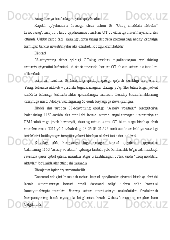 Buxgalteriya hisobidagi kapital qo'yilmalar
Kapital   qo'yilmalarni   hisobga   olish   uchun   08   "Uzoq   muddatli   aktivlar"
hisobvarag'i mavjud. Hisob qaydnomalari ma'lum OT ob'ektlariga investitsiyalarni aks
ettiradi. Ushbu hisob faol, shuning uchun uning debetida korxonadagi asosiy kapitalga
kiritilgan barcha investitsiyalar aks ettiriladi. Ko'zgu kümülatifdir.
Diqqat!
08-schyotning   debet   qoldig'i   OTning   qurilishi   tugallanmagan   qurilishining
umumiy qiymatini ko'rsatadi. Alohida ravishda, har bir OT ob'ekti uchun o'z tahlillari
o'tkaziladi.
Balansni   tuzishda,   08   hisobdagi   qoldiqni   qaerga   qo'yish   kerakligi   aniq   emas.
Yangi balansda aktivda «qurilishi tugallanmagan» chizig'i yo'q. Shu bilan birga, jadval
shaklida   balansga   tushuntirishlar   qo'shishingiz   mumkin.   Bunday   tushuntirishlarning
dizayniga misol Moliya vazirligining 66-sonli buyrug'iga ilova qilingan.
Xuddi   shu   tartibda   08-schyotning   qoldig'i   "Asosiy   vositalar"   buxgalteriya
balansining   1150-satrida   aks   ettirilishi   kerak.   Ammo,   tugallanmagan   investitsiyalar
PBU talablariga javob bermaydi, shuning uchun ularni  OT  bilan  birga hisobga  olish
mumkin emas. 2011 yil 6-dekabrdagi 03-05-05-01 / 95-sonli xati bilan Moliya vazirligi
tashkilotni kutilayotgan investitsiyalarni hisobga olishni tanlashni qoldirdi.
Shunday   qilib,   kompaniya   tugallanmagan   kapital   qo'yilmalar   qiymatini
balansning 1150 "asosiy vositalar" qatoriga kiritish yoki kiritmaslik to'g'risida mustaqil
ravishda qaror qabul qilishi mumkin. Agar u kiritilmagan bo'lsa, unda "uzoq muddatli
aktivlar" bo'limida aks ettirilishi mumkin.
Xarajat va iqtisodiy samaradorlik
Daromad solig'ini hisoblash uchun kapital qo'yilmalar qiymati hisobga olinishi
kerak.   Amortizatsiya   bonusi   orqali   daromad   solig'i   uchun   soliq   bazasini
kamaytirishingiz   mumkin.   Buning   uchun   amortizatsiya   mukofotidan   foydalanish
kompaniyaning   hisob   siyosatida   belgilanishi   kerak.   Ushbu   bonusning   miqdori   ham
belgilanadi.