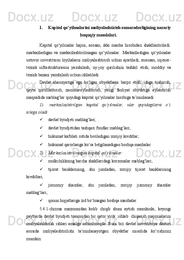 1. Kapital qo’yilmalarini moliyalashtirish samaradorligining nazariy
huquqiy masalalari.
Kapital   qo‘yilmalar   hajmi,   asosan,   ikki   manba   hisobidan   shakllantiriladi:
markazlashgan   va   markazlashtirilmagan   qo‘yilmalar.   Markazlashgan   qo‘yilmalar
ustuvor investitsion   loyihalarni   moliyalashtirish uchun   ajratiladi,   xususan, injener-
texnik   infrastrukturasini   yaxshilash,   uy-joy   qurilishini   tashkil   etish,   moddiy   va
texnik   bazani yaxshilash   uchun   ishlatiladi.
Davlat   ahamiyatiga   ega   bo‘lgan   obyektlarni   barpo   etish,   ishga   tushirish,
qayta   qurollantirish,   zamonaviylashtirish,   yangi   faoliyat   obyektiga   aylantirish
maqsadida   mablag‘lar   quyidagi kapital   qo‘yilmalar   hisobiga   ta’minlanadi:
1) markazlashtirilgan   kapital   qo‘yilmalar,   ular   quyidagilarni   o‘z
ichiga   oladi:
 davlat   byudjeti   mablag‘lari;
 davlat   byudjetidan   tashqari   fondlar   mablag‘lari;
 hukumat   kafolati   ostida   beriladigan   xorijiy   kreditlar;
 hukumat   qarorlariga   ko‘ra   belgilanadigan   boshqa   manbalar.
2) Markazlashtirilmagan   kapital   qo‘yilmalar:
 mulkchilikning   barcha   shakllaridagi   korxonalar   mablag‘lari;
 tijorat   banklarining,   shu   jumladan,   xorijiy   tijorat   banklarining
kreditlari;
 jismoniy   shaxslar,   shu   jumladan,   xorijiy   jismoniy   shaxslar
mablag‘lari;
 qonun   hujjatlariga   zid   bo‘lmagan   boshqa   manbalar.
5.4.1-chizma   mazmunidan   kelib   chiqib   shuni   aytish   mumkinki,   keyingi
paytlarda   davlat   byudjeti   tomonidan   bir   qator   yirik   ishlab   chiqarish   majmualarini
moliyalashtirish   ishlari   amalga   oshirilmoqda.   Buni   biz   davlat   investitsiya   dasturi
asosida   moliyalashtirilishi   ta’minlanayotgan   obyektlar   misolida   ko‘rishimiz
mumkin.