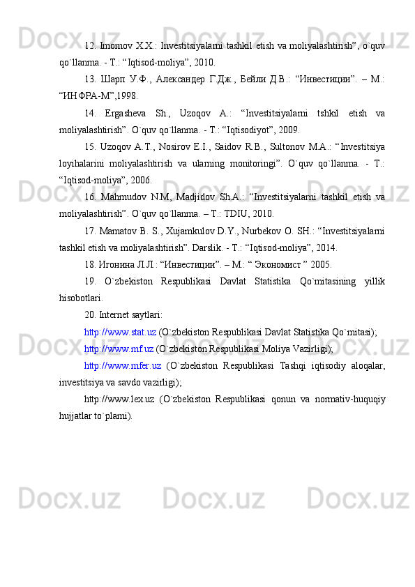 12. Imomov X.X.: Investitsiyalarni tashkil etish va moliyalashtirish”, o`quv
qo`llanma. - T.: “Iqtisod-moliya”, 2010.
13.   Шарп   У.Ф.,   Александер   Г.Дж.,   Бейли   Д.В.:   “Инвестиции”.   –   М.:
“ИНФРА-М”,1998.
14.   Ergasheva   Sh.,   Uzoqov   A.:   “Investitsiyalarni   tshkil   etish   va
moliyalashtirish”.   O`quv qo`llanma. - T.: “Iqtisodiyot”, 2009.
15.   Uzoqov   A.T.,   Nosirov   E.I.,   Saidov   R.B.,   Sultonov   M.A.:   “Investitsiya
loyihalarini   moliyalashtirish   va   ularning   monitoringi”.   O`quv   qo`llanma.   -   T.:
“Iqtisod-moliya”, 2006.
16.   Mahmudov   N.M,   Madjidov   Sh.A.:   “Investitsiyalarni   tashkil   etish   va
moliyalashtirish”. O`quv qo`llanma. – T.: TDIU, 2010.
17. Mamatov B. S., Xujamkulov D.Y., Nurbekov O. SH.: “Investitsiyalarni
tashkil etish va moliyalashtirish”. Darslik. - T.: “Iqtisod-moliya”, 2014.  
18. Игонина Л.Л.: “Инвестиции”. – М.: “ Экономист ” 2005.
19.   O`zbekiston   Respublikasi   Davlat   Statistika   Qo`mitasining   yillik
hisobotlari.
20. Internet saytlari:
http://www.stat.uz  (O`zbekiston Respublikasi Davlat Statistika Qo`mitasi);
http://www.mf.uz  (O`zbekiston Respublikasi Moliya Vazirligi);
http://www.mfer.uz   (O`zbekiston   Respublikasi   Tashqi   iqtisodiy   aloqalar,
investitsiya va savdo vazirligi);
http://www.lex.uz   (O`zbekiston   Respublikasi   qonun   va   normativ-huquqiy
hujjatlar to`plami).