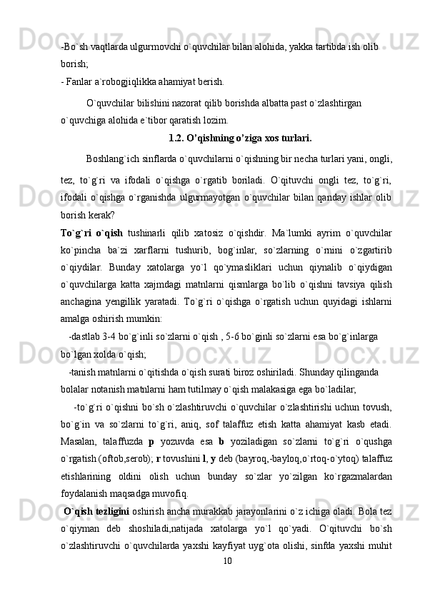 -Bo`sh vaqtlarda ulgurmovchi o`quvchilar bilan alohida, yakka tartibda ish olib 
borish;
- Fanlar a`robogjiqlikka ahamiyat berish.
O`quvchilar bilishini nazorat qilib borishda albatta past o`zlashtirgan 
o`quvchiga alohida e`tibor qaratish lozim.
1.2. O’qishning o’ziga xos turlari.
Boshlang`ich sinflarda o`quvchilarni o`qishning bir necha turlari yani, ongli,
tez,   to`g`ri   va   ifodali   o`qishga   o`rgatib   boriladi.   O`qituvchi   ongli   tez,   to`g`ri,
ifodali   o`qishga   o`rganishda   ulgurmayotgan   o`quvchilar   bilan   qanday   ishlar   olib
borish kerak?
To`g`ri   o`qish   tushinarli   qilib   xatosiz   o`qishdir.   Ma`lumki   ayrim   o`quvchilar
ko`pincha   ba`zi   xarflarni   tushurib,   bog`inlar,   so`zlarning   o`rnini   o`zgartirib
o`qiydilar.   Bunday   xatolarga   yo`l   qo`ymasliklari   uchun   qiynalib   o`qiydigan
o`quvchilarga   katta   xajmdagi   matnlarni   qismlarga   bo`lib   o`qishni   tavsiya   qilish
anchagina   yengillik   yaratadi.   To`g`ri   o`qishga   o`rgatish   uchun   quyidagi   ishlarni
amalga oshirish mumkin:
   -dastlab 3-4 bo`g`inli so`zlarni o`qish , 5-6 bo`ginli so`zlarni esa bo`g`inlarga 
bo`lgan xolda o`qish;
   -tanish matnlarni o`qitishda o`qish surati biroz oshiriladi. Shunday qilinganda 
bolalar notanish matnlarni ham tutilmay o`qish malakasiga ega bo`ladilar;
       -to`g`ri o`qishni bo`sh o`zlashtiruvchi o`quvchilar o`zlashtirishi uchun tovush,
bo`g`in   va   so`zlarni   to`g`ri,   aniq,   sof   talaffuz   etish   katta   ahamiyat   kasb   etadi.
Masalan,   talaffuzda   p   yozuvda   esa   b   yoziladigan   so`zlarni   to`g`ri   o`qushga
o`rgatish (oftob,serob);  r  tovushini  l ,  y  deb (bayroq,-bayloq,o`rtoq-o`ytoq) talaffuz
etishlarining   oldini   olish   uchun   bunday   so`zlar   yo`zilgan   ko`rgazmalardan
foydalanish maqsadga muvofiq.
  O`qish tezligini  oshirish ancha murakkab jarayonlarini o`z ichiga oladi. Bola tez
o`qiyman   deb   shoshiladi,natijada   xatolarga   yo`l   qo`yadi.   O`qituvchi   bo`sh
o`zlashtiruvchi  o`quvchilarda yaxshi  kayfiyat uyg`ota olishi, sinfda yaxshi  muhit
10 