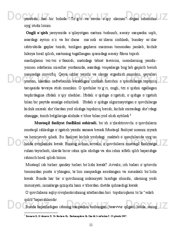 yaratishi,   har   bir   bolada   “To`g`ri   va   ravon   o`qiy   olaman”   degan   ishonchni
uyg`otishi lozim.
  Ongli   o`qish   jaroyonida   o`qilayotgan   matnni   tushunib,   asosiy   maqsadni   uqib,
asardagi   ayrim   o`z   va   ko`chma     ma`noli   so`zlarni   izohlash,   bunday   so`zlar
ishtirokida   gaplar   tuzish,   tuzilgan   gaplarni   mazmun   tomondan   jamlab,   kichik
hikoya hosil qilish, matnning tugallangan qismidagi asosiy fikrni topish
mashqlarini   tez-tez   o`tkazish,   matndagi   tabiat   tasvirini,   insonlarning   yaxshi-
yomon odatlarini misollar yordamida, asardagi voqealarga bog`lab gapirib berish
maqsadga   muvofiq.   Qaysi   ishlar   yaxshi   va   ularga   ergashish   mumkin,   qaysilari
yomon,   ulardan   nafratlanish   kerakligini   izohlab   berishni   o`quvchilarga   topsjiriq
tariqasida   tavsiya  etish  mumkin. O`quvhilar   to`g`ri,  ongli, tez  o`qishni  egallagan
taqdirdagina   ifodali   o`qiy   oladilar .   Ifodali   o`qishga   o`rgatish,   o`qishga   o`rgatish
bilan bir paytda amalga oshiriladi.    Ifodali o`qishga ulgurmayotgan o`quvchilarga
kichik misrali she’rlardan yod olishga topshiriq berish, kichik misradagi she’rdagi
ohangga, tinish belgilariga alohida e`tibor bilan yod olish aytiladi. 2
Mustaqil   faoliyat   faollikni   oshiradi.   bo`sh   o`zlashtiruvchi   o`quvchilarni
mustaqil ishlashga o`rgatish yaxshi samara beradi.Mustaqil faoliyat insonni ziyrak
va hozirjavob qiladi. Bu faoliyat kichik yoshdagi    maktab o`quvchilarida uyg`un
holda rivojlanishi kerak. Buning uchun, avvalo, o`quvchilarni mustaqil faoliyatga
ruhan tayorlash, ularda biror ishni qila olishga va shu ishni sifatli qilib bajarishga
ishonch hosil qilish lozim.
  Mustaqil   ish   turlari   qanday   turlari   bo`lishi   kerak?   Avvalo,   ish   turlari   o`qituvchi
tomonidan   puxta   o`ylangan,   ta`lim   maqsadiga   asoslangan   va   surunkali   bo`lishi
kerak.   Bunda   har   bir   o`quvchining   imkoniyati   hisobga   olinishi,   ularning   yosh
xususiyati, nimalarga qiziqishi ham e`tibordan chetda qolmasligi kerak.
 O`quvchilarni aqliy rivojlantirishning sitatlaridan biri  topshiriqlarni to`la “eslab 
qolib”bajarishlaridir.
  Bunda bajariladigan ishning maqsadini tushungan (tasavvur qilgan) holda, uning
2
 Ikromova R., G`ulomova X., Yo`ldosheva Sh., Shodmonqulova Sh.  Ona tili 2-sinf uchun T.: O`qituvchi 2007.
11 