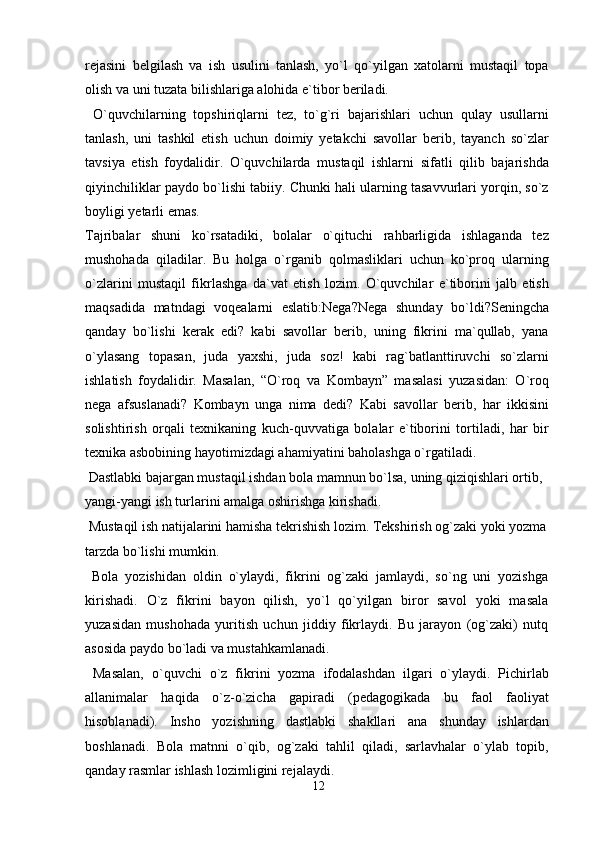 rejasini   belgilash   va   ish   usulini   tanlash,   yo`l   qo`yilgan   xatolarni   mustaqil   topa
olish va uni tuzata bilishlariga alohida e`tibor beriladi.
  O`quvchilarning   topshiriqlarni   tez,   to`g`ri   bajarishlari   uchun   qulay   usullarni
tanlash,   uni   tashkil   etish   uchun   doimiy   yetakchi   savollar   berib,   tayanch   so`zlar
tavsiya   etish   foydalidir.   O`quvchilarda   mustaqil   ishlarni   sifatli   qilib   bajarishda
qiyinchiliklar paydo bo`lishi tabiiy. Chunki hali ularning tasavvurlari yorqin, so`z
boyligi yetarli emas.
Tajribalar   shuni   ko`rsatadiki,   bolalar   o`qituchi   rahbarligida   ishlaganda   tez
mushohada   qiladilar.   Bu   holga   o`rganib   qolmasliklari   uchun   ko`proq   ularning
o`zlarini   mustaqil   fikrlashga   da`vat   etish   lozim.   O`quvchilar   e`tiborini   jalb   etish
maqsadida   matndagi   voqealarni   eslatib:Nega?Nega   shunday   bo`ldi?Seningcha
qanday   bo`lishi   kerak   edi?   kabi   savollar   berib,   uning   fikrini   ma`qullab,   yana
o`ylasang   topasan,   juda   yaxshi,   juda   soz!   kabi   rag`batlanttiruvchi   so`zlarni
ishlatish   foydalidir.   Masalan,   “O`roq   va   Kombayn”   masalasi   yuzasidan:   O`roq
nega   afsuslanadi?   Kombayn   unga   nima   dedi?   Kabi   savollar   berib,   har   ikkisini
solishtirish   orqali   texnikaning   kuch-quvvatiga   bolalar   e`tiborini   tortiladi,   har   bir
texnika asbobining hayotimizdagi ahamiyatini baholashga o`rgatiladi.
 Dastlabki bajargan mustaqil ishdan bola mamnun bo`lsa, uning qiziqishlari ortib, 
yangi-yangi ish turlarini amalga oshirishga kirishadi.
 Mustaqil ish natijalarini hamisha tekrishish lozim. Tekshirish og`zaki yoki yozma 
tarzda bo`lishi mumkin.
  Bola   yozishidan   oldin   o`ylaydi,   fikrini   og`zaki   jamlaydi,   so`ng   uni   yozishga
kirishadi.   O`z   fikrini   bayon   qilish,   yo`l   qo`yilgan   biror   savol   yoki   masala
yuzasidan   mushohada   yuritish   uchun   jiddiy   fikrlaydi.   Bu   jarayon   (og`zaki)   nutq
asosida paydo bo`ladi va mustahkamlanadi.
  Masalan,   o`quvchi   o`z   fikrini   yozma   ifodalashdan   ilgari   o`ylaydi.   Pichirlab
allanimalar   haqida   o`z-o`zicha   gapiradi   (pedagogikada   bu   faol   faoliyat
hisoblanadi).   Insho   yozishning   dastlabki   shakllari   ana   shunday   ishlardan
boshlanadi.   Bola   matnni   o`qib,   og`zaki   tahlil   qiladi,   sarlavhalar   o`ylab   topib,
qanday rasmlar ishlash lozimligini rejalaydi.
12 