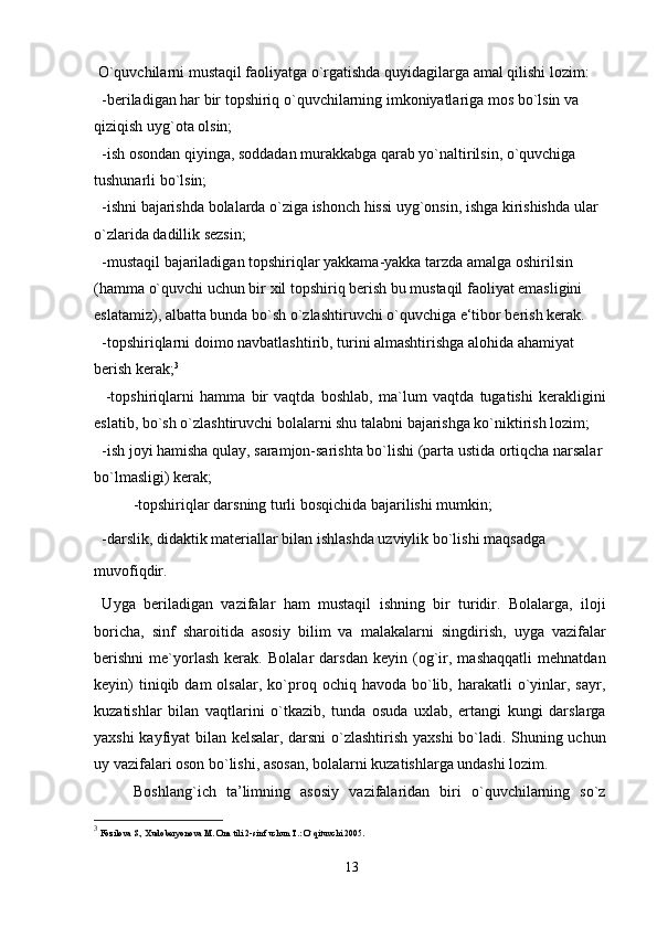  O`quvchilarni mustaqil faoliyatga o`rgatishda quyidagilarga amal qilishi lozim:
  -beriladigan har bir topshiriq o`quvchilarning imkoniyatlariga mos bo`lsin va 
qiziqish uyg`ota olsin;
  -ish osondan qiyinga, soddadan murakkabga qarab yo`naltirilsin, o`quvchiga 
tushunarli bo`lsin;
  -ishni bajarishda bolalarda o`ziga ishonch hissi uyg`onsin, ishga kirishishda ular 
o`zlarida dadillik sezsin;
  -mustaqil bajariladigan topshiriqlar yakkama-yakka tarzda amalga oshirilsin 
(hamma o`quvchi uchun bir xil topshiriq berish bu mustaqil faoliyat emasligini 
eslatamiz), albatta bunda bo`sh o`zlashtiruvchi o`quvchiga e‘tibor berish kerak. 
  -topshiriqlarni doimo navbatlashtirib, turini almashtirishga alohida ahamiyat 
berish kerak; 3
    -topshiriqlarni   hamma   bir   vaqtda   boshlab,   ma`lum   vaqtda   tugatishi   kerakligini
eslatib, bo`sh o`zlashtiruvchi bolalarni shu talabni bajarishga ko`niktirish lozim;
  -ish joyi hamisha qulay, saramjon-sarishta bo`lishi (parta ustida ortiqcha narsalar 
bo`lmasligi) kerak;
-topshiriqlar darsning turli bosqichida bajarilishi mumkin;
  -darslik, didaktik materiallar bilan ishlashda uzviylik bo`lishi maqsadga
muvofiqdir.
  Uyga   beriladigan   vazifalar   ham   mustaqil   ishning   bir   turidir.   Bolalarga,   iloji
boricha,   sinf   sharoitida   asosiy   bilim   va   malakalarni   singdirish,   uyga   vazifalar
berishni   me`yorlash   kerak.   Bolalar   darsdan   keyin   (og`ir,   mashaqqatli   mehnatdan
keyin)  tiniqib  dam  olsalar,  ko`proq  ochiq  havoda  bo`lib,  harakatli  o`yinlar,  sayr,
kuzatishlar   bilan   vaqtlarini   o`tkazib,   tunda   osuda   uxlab,   ertangi   kungi   darslarga
yaxshi kayfiyat bilan kelsalar, darsni  o`zlashtirish yaxshi bo`ladi. Shuning uchun
uy vazifalari oson bo`lishi, asosan, bolalarni kuzatishlarga undashi lozim.
Boshlang`ich   ta’limning   asosiy   vazifalaridan   biri   o`quvchilarning   so`z
3
  Fozilova S., Xudoberyonova M. Ona tili 2-sinf uchun T.: O`qituvchi 2005.
13 