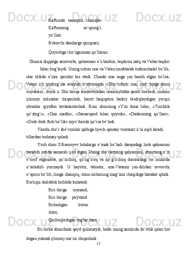 Kaftimda   sanoqsiz   chiziqlar.
Kaftimning   so’qmog’i,
yo’llari.
Bekorchi damlarga qiziqmay, 
Quyoshga cho’zganman qo’llarim.
Shunisi diqqatga sazovorki, qahramon o’z baxtini, taqdirini xalq va Vatan taqdiri
bilan bog’laydi. Uning uchun ona va Vatan mushtarak tushunchalar bo’lib,
ular   oldida   o’zini   qarzdor   his   etadi.   Chunki   ona   unga   jon   baxsh   etgan   bo’lsa,
Vatan   o’z   quchog’ida   avaylab   o’stirmoqda.   «Shu   tufayli   ona,   yurt,   bizga   doim
suyuksiz», deydi u. Shu tariqa konkretlikdan umumiylikka qarab boriladi, muhim
ijtimoiy   xulosalar   chiqariladi,   hayot   haqiqatini   badiiy   tasdiqlaydigan   yorqin
obrazlar   qiyofasi   tavdalantiriladi.   Buni   shoirning   «Yuz   dona   lola»,   «Tinchlik
qo’shig’i»,   «Ona   madhi»,   «Samarqand   bilan   quyosh»,   «Dadamning   qo’llari»,
«Dedi-dedi fosh bo’ldi»  щ ye’rlarida qo’rsa bo’ladi.
Yaxshi she’r she’rxonlar qalbiga hyech qanday vositasiz o’zi oqib kiradi, 
tillardan tushmay qoladi.
Yosh shoir S.Barnoyev bolalarga o’rnak bo’larli darajadagi lirik qahramon
yaratish ustida samarali ijod etgan. Uning she’rlarining qahramoni, shoirning o’zi
e’tirof   etganidek,   qo’zichoq,   qo’ng’iroq   va   qo’g’irchoq   doirasidagi   tor   muhitda
o’ralashib   yurmaydi.   U   hayotni,   tabiatni,   ona-Vatanni   jon-dilidan   sevuvchi
o’spirin bo’lib, ilmga chanqoq, olam oirlariiing mag’zini chaqishga harakat qiladi.
Borliqni dialektik birlikda kuzatadi:
Biri-biriga   monand,
Biri-biriga   payvand.
Birlashgan   butun
olam,
Quchoqlashgan tog’lar ham.
Bu birlik shunchaki qayd qilinmaydi, balki uning zamirida do’stlik iplari bor
degan yuksak ijtimoiy ma’no chiqariladi: 
15 