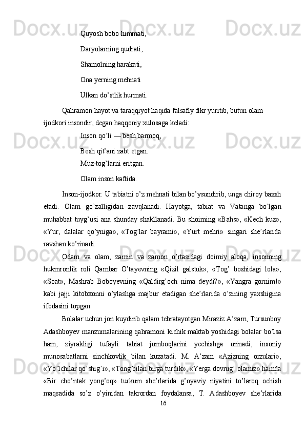 Quyosh bobo himmati, 
Daryolarning qudrati, 
Shamolning harakati,
Ona yerning mehnati
Ulkan do’stlik hurmati.
Qahramon hayot va taraqqiyot haqida falsafiy fikr yuritib, butun olam 
ijodkori insondir, degan haqqoniy xulosaga keladi:
Inson qo’li — besh barmoq, 
Besh qit’ani zabt etgan.
Muz-tog’larni eritgan. 
Olam inson kaftida.
Inson-ijodkor. U tabiatni o’z mehnati bilan bo’ysundirib, unga chiroy baxsh
etadi.   Olam   go’zalligidan   zavqlanadi.   Hayotga,   tabiat   va   Vatanga   bo’lgan
muhabbat   tuyg’usi   ana   shunday   shakllanadi.   Bu   shoirning   «Bahs»,   «Kech   kuz»,
«Yur,   dalalar   qo’yniga»,   «Tog’lar   bayrami»,   «Yurt   mehri»   singari   she’rlarida
ravshan ko’rinadi.
Odam   va   olam,   zamin   va   zamon   o’rtasidagi   doimiy   aloqa,   insonning
hukmronlik   roli   Qambar   O’tayevning   «Qizil   galstuk»,   «Tog’   boshidagi   lola»,
«Soat»,   Mashrab   Boboyevning   «Qaldirg’och   nima   deydi?»,   «Yangra   gornim!»
kabi   jajji   kitobxonni   o’ylashga   majbur   etadigan   she’rlarida   o’zining   yaxshigina
ifodasini topgan.
Bolalar uchun jon kuydirib qalam tebratayotgan Miraziz A’zam, Tursunboy
Adashboyev manzumalarining qahramoni kichik maktab yoshidagi bolalar bo’lsa
ham,   ziyrakligi   tufayli   tabiat   jumboqlarini   yechishga   urinadi,   insoniy
munosabatlarni   sinchkovlik   bilan   kuzatadi.   M.   A’zam   «Azizning   orzulari»,
«Yo’lchilar qo’shig’i», «Tong bilan birga turdik», «Yerga dovrug’ olamiz» hamda
«Bir   cho’ntak   yong’oq»   turkum   she’rlarida   g’oyaviy   niyatini   to’laroq   ochish
maqsadida   so’z   o’yinidan   takrordan   foydalansa,   T.   Adashboyev   she’rlarida
16 