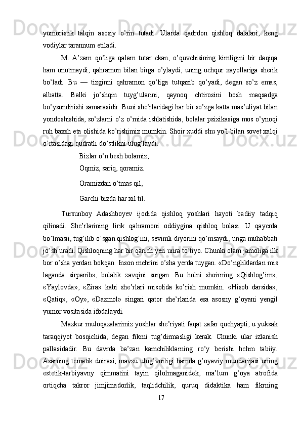 yumoristik   talqin   asosiy   o’rin   tutadi.   Ularda   qadrdon   qishloq   dalalari,   keng
vodiylar tarannum etiladi.
M.   A’zam   qo’liga   qalam   tutar   ekan,   o’quvchisining   kimligini   bir   daqiqa
ham   unutmaydi,   qahramon   bilan   birga   o’ylaydi,   uning   uchqur   xayollariga   sherik
bo’ladi.   Bu   —   tizginni   qahramon   qo’liga   tutqazib   qo’yadi,   degan   so’z   emas,
albatta.   Balki   jo’shqin   tuyg’ularini,   qaynoq   ehtirosini   bosh   maqsadga
bo’ysundirishi samarasidir. Buni she’rlaridagi har bir so’zga katta mas’uliyat bilan
yondoshishida, so’zlarni o’z o’rnida ishlatishida, bolalar psixikasiga mos o’ynoqi
ruh baxsh eta olishida ko’rishimiz mumkin. Shoir xuddi shu yo’l bilan sovet xalqi
o’rtasidagi qudratli do’stlikni ulug’laydi.
Bizlar o’n besh bolamiz,
Oqmiz, sariq, qoramiz. 
Oramizdan o’tmas qil, 
Garchi bizda har xil til.
Tursunboy   Adashboyev   ijodida   qishloq   yoshlari   hayoti   badiiy   tadqiq
qilinadi.   She’rlarining   lirik   qahramoni   oddiygina   qishloq   bolasi.   U   qayerda
bo’lmasii, tug’ilib o’sgan qishlog’ini, sevimli diyorini qo’msaydi, unga muhabbati
jo’sh uradi. Qishloqning har bir qarich yeri unra to’tiyo. Chunki olam jamoliga ilk
bor o’sha yerdan bokqan. Inson mehrini o’sha yerda tuygan. «Do’ngliklardan mis
laganda   sirpanib»,   bolalik   zavqini   surgan.   Bu   holni   shoirning   «Qishlog’im»,
«Yaylovda»,   «Zira»   kabi   she’rlari   misolida   ko’rish   mumkin.   «Hisob   darsida»,
«Qatiq»,   «Oy»,   «Dazmol»   singari   qator   she’rlarida   esa   asosny   g’oyani   yengil
yumor vositasida ifodalaydi.
Mazkur muloqazalarimiz yoshlar she’riyati faqat zafar quchyapti, u yuksak
taraqqiyot   bosqichida,   degan   fikrni   tug’dirmasligi   kerak.   Chunki   ular   izlanish
pallasidadir.   Bu   davrda   ba’zan   kamchiliklarning   ro’y   berishi   hchm   tabiiy.
Asarning  tematik  doirasi,  mavzu  ulug’vorligi  hamda  g’oyaviy  mundarijasi  uning
estetik-tarbiyavny   qimmatini   tayin   qilolmaganidek,   ma’lum   g’oya   atrofida
ortiqcha   takror   jimjimadorlik,   taqlidchilik,   quruq   didaktika   ham   fikrning
17 