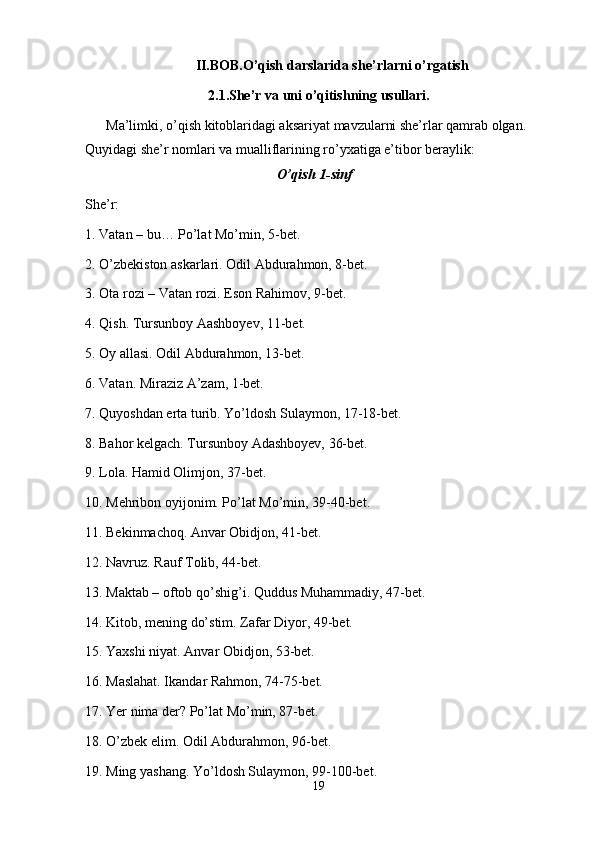 II.BOB.O’qish darslarida she’rlarni o’rgatish
2.1.She’r va uni o’qitishning usullari.
      Ma’limki, o’qish kitoblaridagi aksariyat mavzularni she’rlar qamrab olgan. 
Quyidagi she’r nomlari va mualliflarining ro’yxatiga e’tibor beraylik:
O’qish 1-sinf
She’r:
1. Vatan – bu… Po’lat Mo’min, 5-bet.
2. O’zbekiston askarlari. Odil Abdurahmon, 8-bet.
3. Ota rozi – Vatan rozi. Eson Rahimov, 9-bet.
4. Qish. Tursunboy Aashboyev, 11-bet.
5. Oy allasi. Odil Abdurahmon, 13-bet.
6. Vatan. Miraziz A’zam, 1-bet.
7. Quyoshdan erta turib. Yo’ldosh Sulaymon, 17-18-bet.
8. Bahor kelgach. Tursunboy Adashboyev, 36-bet.
9. Lola. Hamid Olimjon, 37-bet.
10. Mehribon oyijonim. Po’lat Mo’min, 39-40-bet.
11. Bekinmachoq. Anvar Obidjon, 41-bet.
12. Navruz. Rauf Tolib, 44-bet.
13. Maktab – oftob qo’shig’i. Quddus Muhammadiy, 47-bet. 
14. Kitob, mening do’stim. Zafar Diyor, 49-bet.
15. Yaxshi niyat. Anvar Obidjon, 53-bet.
16. Maslahat. Ikandar Rahmon, 74-75-bet.
17. Yer nima der? Po’lat Mo’min, 87-bet.
18. O’zbek elim. Odil Abdurahmon, 96-bet.
19. Ming yashang. Yo’ldosh Sulaymon, 99-100-bet.
19 