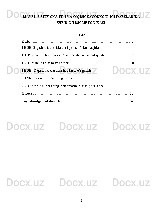 MAVZU:3-SINF  ONA TILI VA O’QISH SAVODXONLIGI DARSLARIDA
SHE’R O TISH METODIKASI.ʻ
REJA:
Kirish  ...............................................................................................................3
I.BOB.O’qish kitoblarida berilgan she’rlar haqida 
1.1. Boshlang’ich sinflarda o’qish darslarini tashkil qilish  ...............................6
1.2. O’qishning o’ziga xos turlari ....................................................................10
I.BOB. O’qish darslarida she’rlarni o’rgatish 
2.1.She’r va uni o’qitishning usullari ..............................................................26
2.2.  Sh е ’r o‘tish darsining ishlanmasini tuzish. (3-4-sinf)  .............................19
Xulosa  ............................................................................................................33
Foydalanilgan adabiyotlar ...........................................................................36
2 