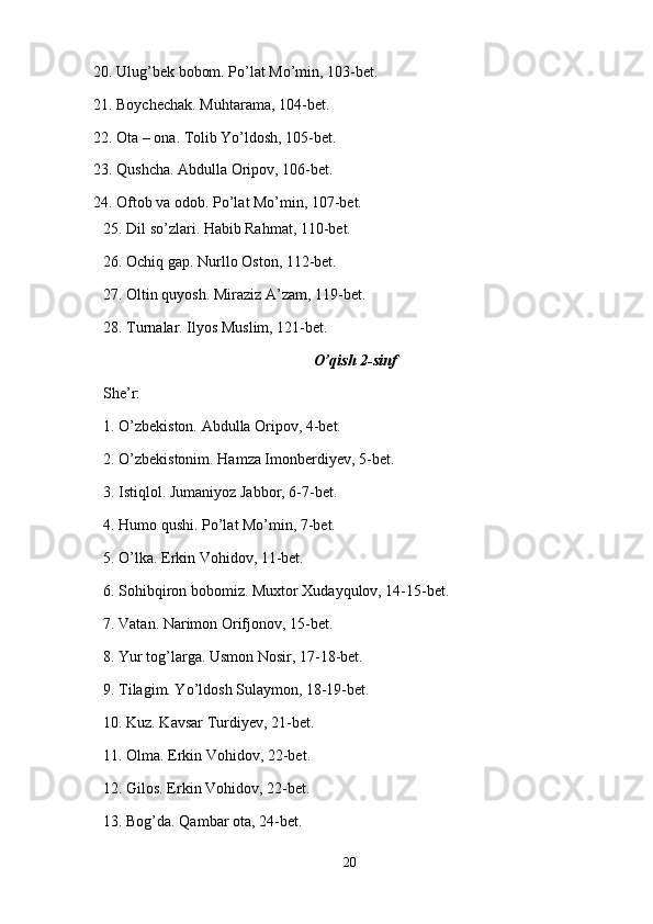 20. Ulug’bek bobom. Po’lat Mo’min, 103-bet.
21. Boychechak. Muhtarama, 104-bet.
22. Ota – ona. Tolib Yo’ldosh, 105-bet.
23. Qushcha. Abdulla Oripov, 106-bet.
24. Oftob va odob. Po’lat Mo’min, 107-bet.
25. Dil so’zlari. Habib Rahmat, 110-bet. 
26. Ochiq gap. Nurllo Oston, 112-bet.
27. Oltin quyosh. Miraziz A’zam, 119-bet. 
28. Turnalar. Ilyos Muslim, 121-bet.
O’qish 2-sinf
She’r:
1. O’zbekiston. Abdulla Oripov, 4-bet.
2. O’zbekistonim. Hamza Imonberdiyev, 5-bet.
3. Istiqlol. Jumaniyoz Jabbor, 6-7-bet.
4. Humo qushi. Po’lat Mo’min, 7-bet.
5. O’lka. Erkin Vohidov, 11-bet.
6. Sohibqiron bobomiz. Muxtor Xudayqulov, 14-15-bet.
7. Vatan. Narimon Orifjonov, 15-bet.
8. Yur tog’larga. Usmon Nosir, 17-18-bet.
9. Tilagim. Yo’ldosh Sulaymon, 18-19-bet.
10. Kuz. Kavsar Turdiyev, 21-bet.
11. Olma. Erkin Vohidov, 22-bet.
12. Gilos. Erkin Vohidov, 22-bet.
13. Bog’da. Qambar ota, 24-bet.
20 