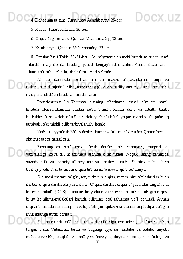 14. Dehqonga ta’zim. Tursunboy Adashboyev, 25-bet.
15. Kuzda. Habib Rahmat, 26-bet.
16. O’quvchiga esdalik. Quddus Muhammadiy, 28-bet.
17. Kitob deydi. Quddus Muhammadiy, 29-bet.
18. Orzular Rauf Tolib, 30-31-bet.   Bu ro’yxatni uchunchi hamda to’rtinchi sinf 
darslilaridagi she’rlar hisobiga yanada kengaytirish mumkin. Ammo shulardan 
ham ko’rinib turibdiki, she’r ilmi – jiddiy ilmdir.
Albatta,   darslikda   berilgan   har   bir   mavzu   o’quvchilarning   ongi   va
tushunchasi darajada berilib, mavzuning g’oyaviy-badiiy xususiyatlarini qanchalik
idroq qila olishlari hisobga olinishi zarur.
Prezidentimiz   I.A.Karimov   o’zining   «Barkamol   avlod   o’rzusi»   nomli
kitobda   «Farzandlarimiz   bizdan   ko’ra   bilimli,   kuchli   dono   va   albatta   baxtli
bo’lishlari kerak» deb ta’kidladanidek, yosh o’sib kelayotgan avlod yoshligidanoq
tarbiyali, o’qimishli qilib tarbiyalanishi kerak.
Kadrlar tayyorlash Milliy dasturi hamda «Ta’lim to’g’risida» Qonun ham 
shu maqsadga qaratilgan.
Boshlang’ich   sinflarning   o’qish   darslari   o’z   mohiyati,   maqsad   va
vazifalariga   ko’ra   ta’lim   tizimida   alohida   o’rin   tutadi.   Negaki   uning   zaminida
savodxonlik   va   axloqiy-ta’limiy   tarbiya   asoslari   turadi.   Shuning   uchun   ham
boshqa predmetlar ta’limini o’qish ta’limisiz tasavvur qilib bo’lmaydi.
O’quvchi matnni to’g’ri, tez, tushunib o’qish, mazmunini o’zlashtirish bilan
ilk bor o’qish darslarida yuzlashadi. O’qish darslari orqali o’quvchilarning Davlat
ta’lim standartli (DTS) talabalari bo’yicha o’zlashtirishlari ko’zda tutilgan o’quv-
biluv   ko’nikma-malakalari   hamda   bilimlari   egallashlariga   yo’l   ochiladi.   Aynan
o’qish ta’limida insonning, avvalo, o’zligini, qolaversa olamni anglashga bo’lgan
intilishlariga turtki beriladi.
Shu   maqsadda   «O’qish   kitobi»   darsliklariga   ona   tabiat,   atrofimizni   o’rab
turgan   olam,   Vatanimiz   tarixi   va   bugungi   qiyofasi,   kattalar   va   bolalar   hayoti,
mehnatsevarlik,   istiqlol   va   milliy-ma’naviy   qadriyatlar,   xalqlar   do’stligi   va
21 