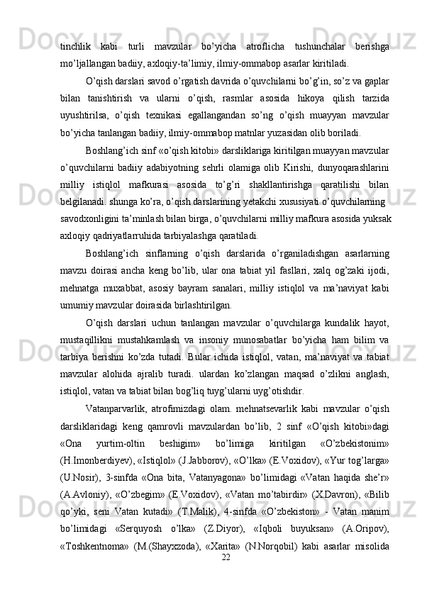 tinchlik   kabi   turli   mavzular   bo’yicha   atroflicha   tushunchalar   berishga
mo’ljallangan badiiy, axloqiy-ta’limiy, ilmiy-ommabop asarlar kiritiladi.
O’qish darslari savod o’rgatish davrida o’quvchilarni bo’g’in, so’z va gaplar
bilan   tanishtirish   va   ularni   o’qish,   rasmlar   asosida   hikoya   qilish   tarzida
uyushtirilsa,   o’qish   texnikasi   egallangandan   so’ng   o’qish   muayyan   mavzular
bo’yicha tanlangan badiiy, ilmiy-ommabop matnlar yuzasidan olib boriladi.
Boshlang’ich sinf «o’qish kitobi» darsliklariga kiritilgan muayyan mavzular
o’quvchilarni   badiiy   adabiyotning   sehrli   olamiga   olib   Kirishi,   dunyoqarashlarini
milliy   istiqlol   mafkurasi   asosida   to’g’ri   shakllantirishga   qaratilishi   bilan
belgilanadi. shunga ko’ra, o’qish darslarining yetakchi xususiyati o’quvchilarning
savodxonligini ta’minlash bilan birga, o’quvchilarni milliy mafkura asosida yuksak
axloqiy qadriyatlarruhida tarbiyalashga qaratiladi.
Boshlang’ich   sinflarning   o’qish   darslarida   o’rganiladishgan   asarlarning
mavzu   doirasi   ancha   keng   bo’lib,   ular   ona   tabiat   yil   fasllari,   xalq   og’zaki   ijodi,
mehnatga   muxabbat,   asosiy   bayram   sanalari,   milliy   istiqlol   va   ma’naviyat   kabi
umumiy mavzular doirasida birlashtirilgan.
O’qish   darslari   uchun   tanlangan   mavzular   o’quvchilarga   kundalik   hayot,
mustaqillikni   mustahkamlash   va   insoniy   munosabatlar   bo’yicha   ham   bilim   va
tarbiya   berishni   ko’zda   tutadi.   Bular   ichida   istiqlol,   vatan,   ma’naviyat   va   tabiat
mavzular   alohida   ajralib   turadi.   ulardan   ko’zlangan   maqsad   o’zlikni   anglash,
istiqlol, vatan va tabiat bilan bog’liq tuyg’ularni uyg’otishdir.
Vatanparvarlik,   atrofimizdagi   olam.   mehnatsevarlik   kabi   mavzular   o’qish
darsliklaridagi   keng   qamrovli   mavzulardan   bo’lib,   2   sinf   «O’qish   kitobi»dagi
«Ona   yurtim-oltin   beshigim»   bo’limiga   kiritilgan   «O’zbekistonim»
(H.Imonberdiyev), «Istiqlol» (J.Jabborov), «O’lka» (E.Voxidov), «Yur tog’larga»
(U.Nosir),   3-sinfda   «Ona   bita,   Vatanyagona»   bo’limidagi   «Vatan   haqida   she’r»
(A.Avloniy),   «O’zbegim»   (E.Voxidov),   «Vatan   mo’tabirdir»   (X.Davron),   «Bilib
qo’yki,   seni   Vatan   kutadi»   (T.Malik),   4-sinfda   «O’zbekiston»   -   Vatan   manim
bo’limidagi   «Serquyosh   o’lka»   (Z.Diyor),   «Iqboli   buyuksan»   (A.Oripov),
«Toshkentnoma»   (M.(Shayxzoda),   «Xarita»   (N.Norqobil)   kabi   asarlar   misolida
22 