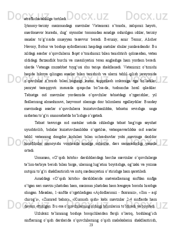 atroflicha tahlilga tortiladi.
Ijtimoiy-tarixiy   mazmundagi   mavzular   Vatanimiz   o’tmishi,   xalqimiz   hayoti,
mardonavor   kurashi,   ilug’   siymolar   tomonidan   amalga   oshirilgan   ishlar,   tarixiy
sanalar   to’g’risida   muayyan   tasavvur   beradi.   Beruniy,   amir   Temur,   Alisher
Navoiy, Bobur va boshqa ajdodlarimiz haqidagi matnlar shular jumlasidandir. Bu
xildagi asarlar o’quvchilarni faqat o’tmishimiz bilan tanishtirib qolmasdan, vatan
oldidagi   farzandlik   burchi   va   masuliyatini   teran   anglashga   ham   yordam   beradi.
ularda   Vatanga   muxabbat   tuyg’usi   shu   tariqa   shakllanadi.   Vatanimiz   o’timishi
haqida   hikoya   qilingan   asarlar   bilan   tanishish   va   ularni   tahlil   qilish   jarayonida
o’quvchilar   o’tmish   bilan   bugungi   kunni   taqqoslash   imkoniga   ega   bo’ladilar,
jamiyat   taraqqiyoti   xususida   qisqacha   bo’lsa-da,   tushuncha   hosil   qiladilar.
Tabiatga   oid   mavzular   yordamida   o’quvchilar   tabiatdagi   o’zgarishlar,   yil
fasllarining   almashinuvi,   hayvonot   olamiga   doir   bilimlarni   egallaydilar.   Bunday
mavzudagi   asarlar   o’quvchilarni   kuzatuvchanlikka,   tabiatni   sevishga.   unga
nisbatan to’g’ri munosabatda bo’lishga o’rgatadi.
Tabiat   tasviriga   oid   matnlar   ustida   ishlashga   tabiat   bag’riga   sayohat
uyushtirilib,   bolalar   kuzatuvchanlikka   o’rgatilsa,   vatanparvarlikka   oid   asarlar
tahlil   vatanning   dongdor   kishilari   bilan   uchrashuvlar   yoki   mavzuga   daxldor
kinofilmlar   namoyishi   vositasida   amalga   oshirilsa,   dars   samaradorligi   yanada
ortadi.
Umuman,   «O’qish   kitobi»   darsliklaridagi   barcha   mavzular   o’quvchilarga
ta’lim-tarbiya  berish  bilan birga, ularning lug’atini  boyitishga,  og’zaki  va yozma
nutqini to’g’ri shakllantirish va nutq madaniyatini o’stirishga ham qaratiladi.
Amaldagi   «O’qish   kitobi»   darsliklarida   materiallarning   sinfdan   sinfga
o’tgan sari mavzu jihatidan ham, mazmun jihatidan ham kengaya borishi hisobga
olingan.   Masalan,   1-sinfda   o’rgatiladigan   «Ajdodlarimiz   -   faxrimiz»,   «Ilm   –   aql
chirog’i»,   «Zumrad   bahor»,   «Kumush   qish»   kabi   mavzular   2-4   sinflarda   ham
davom ettirilgan. Bu esa o’quvchilarning oldingi bilimlarini to’ldiradi va boyitadi.
Uzluksiz   ta’limning   boshqa   bosqichlaridan   farqli   o’laroq,   boshlang’ich
sinflarning   o’qish   darslarida   o’quvchilarning   o’qish   malakalarini   shakllantirish,
23 