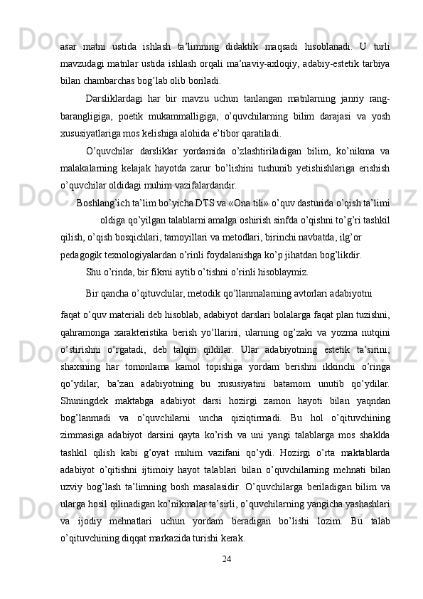 asar   matni   ustida   ishlash   ta’limning   didaktik   maqsadi   hisoblanadi.   U   turli
mavzudagi  matnlar  ustida ishlash  orqali  ma’naviy-axloqiy, adabiy-estetik  tarbiya
bilan chambarchas bog’lab olib boriladi.
Darsliklardagi   har   bir   mavzu   uchun   tanlangan   matnlarning   janriy   rang-
barangligiga,   poetik   mukammalligiga,   o’quvchilarning   bilim   darajasi   va   yosh
xususiyatlariga mos kelishiga alohida e’tibor qaratiladi.
O’quvchilar   darsliklar   yordamida   o’zlashtiriladigan   bilim,   ko’nikma   va
malakalarning   kelajak   hayotda   zarur   bo’lishini   tushunib   yetishishlariga   erishish
o’quvchilar oldidagi muhim vazifalardandir.
Boshlang’ich ta’lim bo’yicha DTS va «Ona tili» o’quv dasturida o’qish ta’limi
oldiga qo’yilgan talablarni amalga oshirish sinfda o’qishni to’g’ri tashkil
qilish, o’qish bosqichlari, tamoyillari va metodlari, birinchi navbatda, ilg’or 
pedagogik texnologiyalardan o’rinli foydalanishga ko’p jihatdan bog’likdir.
Shu o’rinda, bir fikrni aytib o’tishni o’rinli hisoblaymiz.
Bir qancha o’qituvchilar, metodik qo’llanmalarning avtorlari adabiyotni
faqat o’quv materiali deb hisoblab, adabiyot darslari bolalarga faqat plan tuzishni,
qahramonga   xarakteristika   berish   yo’llarini,   ularning   og’zaki   va   yozma   nutqini
o’stirishni   o’rgatadi,   deb   talqin   qildilar.   Ular   adabiyotning   estetik   ta’sirini,
shaxsning   har   tomonlama   kamol   topishiga   yordam   berishni   ikkinchi   o’ringa
qo’ydilar,   ba’zan   adabiyotning   bu   xususiyatini   batamom   unutib   qo’ydilar.
Shuningdek   maktabga   adabiyot   darsi   hozirgi   zamon   hayoti   bilan   yaqndan
bog’lanmadi   va   o’quvchilarni   uncha   qiziqtirmadi.   Bu   hol   o’qituvchining
zimmasiga   adabiyot   darsini   qayta   ko’rish   va   uni   yangi   talablarga   mos   shaklda
tashkil   qilish   kabi   g’oyat   muhim   vazifani   qo’ydi.   Hozirgi   o’rta   maktablarda
adabiyot   o’qitishni   ijtimoiy   hayot   talablari   bilan   o’quvchilarning   mehnati   bilan
uzviy   bog’lash   ta’limning   bosh   masalasidir.   O’quvchilarga   beriladigan   bilim   va
ularga hosil qilinadigan ko’nikmalar ta’sirli, o’quvchilarning yangicha yashashlari
va   ijodiy   mehnatlari   uchun   yordam   beradigan   bo’lishi   lozim.   Bu   talab
o’qituvchining diqqat markazida turishi kerak.
24