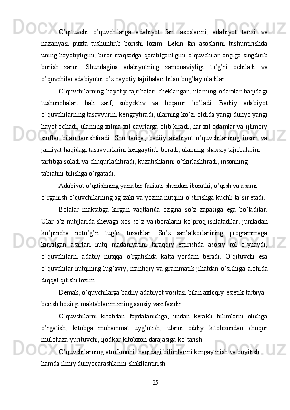 O’qituvchi   o’quvchilarga   adabiyot   fani   asoslarini,   adabiyot   tarixi   va
nazariyasi   puxta   tushuntirib   borishi   lozim.   Lekin   fan   asoslarini   tushuntirishda
uning   hayotiyligini,   biror   maqsadga   qaratilganligini   o’quvchilar   ongiga   singdirib
borish   zarur.   Shundagina   adabiyotning   zamonaviyligi   to’g’ri   ochiladi   va
o’quvchilar adabiyotni o’z hayotiy tajribalari bilan bog’lay oladilar.
O’quvchilarning   hayotiy   tajribalari   cheklangan,   ularning   odamlar   haqidagi
tushunchalari   hali   zaif,   subyektiv   va   beqaror   bo’ladi.   Badiiy   adabiyot
o’quvchilarning tasavvurini kengaytiradi, ularning ko’zi oldida yangi dunyo yangi
hayot ochadi, ularning xilma-xil davrlarga olib kiradi, har xil odamlar va ijtimoiy
sinflar   bilan   tanishtiradi.   Shu   tariqa,   badiiy   adabiyot   o’quvchilarning   inson   va
jamiyat haqidagi tasavvurlarini kengaytirib boradi, ularning shaxsiy tajribalarini
tartibga soladi va chuqurlashtiradi, kuzatishlarini o’tkirlashtiradi, insonning 
tabiatini bilishga o’rgatadi.
Adabiyot o’qitishning yana bir fazilati shundan iboratki, o’qish va asarni 
o’rganish o’quvchilarning og’zaki va yozma nutqini o’stirishga kuchli ta’sir etadi.
Bolalar   maktabga   kirgan   vaqtlarida   ozgina   so’z   zapasiga   ega   bo’ladilar.
Ular o’z nutqlarida shevaga xos so’z va iboralarni ko’proq ishlatadilar, jumladan
ko’pincha   noto’g’ri   tug’ri   tuzadilar.   So’z   san’atkorlarining   programmaga
kiritilgan   asarlari   nutq   madaniyatini   taraqqiy   ettirishda   asosiy   rol   o’ynaydi,
o’quvchilarni   adabiy   nutqqa   o’rgatishda   katta   yordam   beradi.   O’qituvchi   esa
o’quvchilar nutqining lug’aviy, mantiqiy va grammatik jihatdan o’sishiga alohida
diqqat qilishi lozim.
Demak, o’quvchilarga badiiy adabiyot vositasi bilan axloqiy-estetik tarbiya 
berish hozirgi maktablarimizning asosiy vazifasidir.
O’quvchilarni   kitobdan   foydalanishga,   undan   kerakli   bilimlarni   olishga
o’rgatish,   kitobga   muhammat   uyg’otish;   ularni   oddiy   kitobxondan   chuqur
mulohaza yurituvchi, ijodkor kitobxon darajasiga ko’tarish.
O’quvchilarning atrof-muhit haqidagi bilimlarini kengaytirish va boyitish 
hamda ilmiy dunyoqarashlarini shakllantirish.
25 