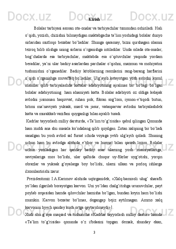 Kirish
        Bolalar tarbiyasi asosan ota-onalar va tarbiyachilar tomondan oshiriladi. Hali
o’qish, yozish, chizishni bilmaydigan maktabgacha ta’lim yoshidagi bolalar dunyo
sirlaridan   mutloqo   bexabar   bo’ladilar.   Shunga   qaramay,   bizni   qurshagan   olamni
tezroq bilib olishga uning sirlarni o’rganishga intiladilar. Unda oilada ota-onalar,
bog’chalarda   esa   tarbiyachilar,   maktabda   esa   o’qituvchilar   yaqinda   yordam
beradilar, ya’ni  ular  badiiy asarlardan parchalar  o’qishni,  mazmun va mohiyatini
tushunishni   o’rganadilar.   Badiiy   kitoblarning   rasmlarini   rang-barang   harflarini
o’qish  o’rganishga  muvaffaq bo’ladilar. Ulg’ayib ketayotgan yosh  avlodni  komil
insonlar   qilib   tarbiyalashda   kattalar   adabiyotining   ajralmas   bir   bo’lagi   bo’lgan
bolalar   adabiyotining     ham   ahamiyati   katta.   Bolalar   adabiyoti   oz   oldiga   kelajak
avlodni   jismonan   baquvvat,   ruhan   pok,   fikran   sog’lom,   iymon-e’tiqodi   butun,
bitimi   ma’naviyati   yuksak,   mard   va   jasur,   vatanparvar   avlodni   tarbiyalashdek
katta va murakkab vazifani quyganligi bilan ajralib turadi.
 Kadrlar tayyorlash milliy darsturda, «Ta’lim to’g’risida» qabul qilingan Qonunda
ham xuddi ana shu masala ko’ndalang qilib quyilgan. Zotan xalqning bir bo’ladi
sanalgan   bu   yosh   avlod   sal   fursat   ichida   voyaga   yetib   ulg’ayib   qoladi.   Shuning
uchun   ham   bu   avlodga   alohida   e’tibor   va   hurmat   bilan   qarash   lozim.   Bolalar
uchun   yoziladigan   har   qanday   badiiy   asar   ularning   yosh   xususiyatlariga,
saviyalariga   mos   bo’lishi,   ular   qalbida   chuqur   uy-fikrlar   uyg’otishi,   yorqin
obrazlar   va   yuksak   g’oyalarga   boy   bo’lishi,   ularni   ulkan   va   porloq   ishlarga
ilxomlantirishi zarur.
  Prezidentimiz   I.A.Karimov   alohida   uqtirganidek,   «Xalq-bamisoli   ulug’   sharafli
yo’ldan ilgarilab borayotgan karvon. Uni yo’ldan chalg’itishga urunuvchilar, payt
poylab orqasidan hamda qiluvchilar hamisha bo’lgan, bundan keyin ham bo’lishi
mumkin.   Karvon   bexatar   bo’lmas,   degangap   bejiz   aytilmagan.   Ammo   xalq
karvonini hyech qanday kuch ortga qaytarolmaydi» 1
.
Xudi   shu   g’oya   maqsad   va   tushuncha   «Kadrlar   tayyorlash   milliy   dastur»   hamda
«Ta’lim   to’g’risida»   qonunda   o’z   ifodasini   topgan.   demak,   shunday   ekan,
3 