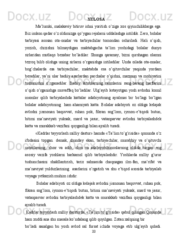 XULOSA
Ma’lumki, malakaviy bitiruv ishni  yoritish o’ziga xos qiyinchiliklarga ega.
Biz imkon qadar o’z oldimizga qo’ygan rejalarni uddalashga intildik. Zero, bolalar
tarbiyasi   asosan   ota-onalar   va   tarbiyachilar   tomondan   oshiriladi.   Hali   o’qish,
yozish,   chizishni   bilmaydigan   maktabgacha   ta’lim   yoshidagi   bolalar   dunyo
sirlaridan   mutlaqo   bexabar   bo’ladilar.   Shunga   qaramay,   bizni   qurshagan   olamni
tezroq bilib olishga uning sirlarni o’rganishga intiladilar. Unda oilada ota-onalar,
bog’chalarda   esa   tarbiyachilar,   maktabda   esa   o’qituvchilar   yaqinda   yordam
beradilar, ya’ni  ular  badiiy asarlardan parchalar  o’qishni,  mazmun va mohiyatini
tushunishni   o’rganadilar.   Badiiy   kitoblarning   rasmlarini   rang-barang   harflarini
o’qish  o’rganishga  muvaffaq bo’ladilar. Ulg’ayib ketayotgan yosh  avlodni  komil
insonlar   qilib   tarbiyalashda   kattalar   adabiyotining   ajralmas   bir   bo’lagi   bo’lgan
bolalar   adabiyotining     ham   ahamiyati   katta.   Bolalar   adabiyoti   oz   oldiga   kelajak
avlodni   jismonan   baquvvat,   ruhan   pok,   fikran   sog’lom,   iymon-e’tiqodi   butun,
bitimi   ma’naviyati   yuksak,   mard   va   jasur,   vatanparvar   avlodni   tarbiyalashdek
katta va murakkab vazifani quyganligi bilan ajralib turadi.
«Kadrlar tayyorlash milliy dastur» hamda «Ta’lim to’g’risida» qonunda o’z
ifodasini   topgan.   demak,   shunday   ekan,   tarbiyachilar,   murabbiy   va   o’qituvchi
ustozlarning,   shoir   va   adib,   olim   va   adabiyotshunoslarning   oldida   turgan   eng
asosiy   vazifa   yoshlarni   barkamol   qilib   tarbiyalashdir.   Yoshlarda   milliy   g’urur
tushunchasini   shakllantirish,   tarix   sahnasida   chaqnagan   ilm-fan,   ma’rifat   va
ma’naviyat   yulduzlarining     asarlarini   o’rgatish   va   shu   e’tiqod   asosida   tarbiyalab
voyaga yetkazish muhim ishdir.
                 Bolalar adabiyoti oz oldiga kelajak avlodni jismonan baquvvat, ruhan pok,
fikran   sog’lom,   iymon-e’tiqodi   butun,   bitimi   ma’naviyati   yuksak,   mard  va   jasur,
vatanparvar   avlodni   tarbiyalashdek   katta   va   murakkab   vazifani   quyganligi   bilan
ajralib turadi.
 Kadrlar tayyorlash milliy darsturda, «Ta’lim to’g’risida» qabul qilingan Qonunda
ham xuddi ana shu masala ko’ndalang qilib quyilgan. Zotan xalqning bir
bo’ladi   sanalgan   bu   yosh   avlod   sal   fursat   ichida   voyaga   etib   ulg’ayib   qoladi.
33 