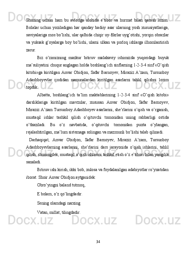 Shuning   uchun   ham   bu   avlodga   alohida   e’tibor   va   hurmat   bilan   qarash   lozim.
Bolalar   uchun   yoziladigan   har   qanday   badiiy   asar   ularning   yosh   xususiyatlariga,
saviyalariga mos bo’lishi, ular qalbida chiqir uy-fikrlar uyg’otishi, yorqin obrazlar
va yuksak g’oyalarga boy bo’lishi, ularni ulkan va porloq ishlarga ilhomlantirish
zarur.
Biz   o’zimizning   mazkur   bitiruv   malakaviy   ishimizda   yuqoridagi   buyuk
ma’suliyatini chuqur anglagan holda boshlang’ich sinflarning 1-2-3-4 sinf «O’qish
kitobi»ga   kiritilgan   Anvar   Obidjon,   Safar   Barnoyev,   Miraziz   A’zam,   Tursunboy
Adashboyevlar   ijodidan   namunalardan   kiritilgan   asarlarni   tahlil   qilishni   lozim
topdik.
Albatta,   boshlang’ich   ta’lim   maktablarining   1-2-3-4   sinf   «O’qish   kitobi»
darsliklariga   kiritilgan   mavzular,   xususan   Anvar   Obidjon,   Safar   Barnoyev,
Miraziz A’zam Tursunboy Adashboyev asarlarini, she’rlarini o’qish va o’rganish,
mustaqil   ishlar   tashkil   qilish   o’qituvchi   tomonidan   uning   rahbarligi   ostida
o’tkaziladi.   Bu   o’z   navbatida,   o’qituvchi   tomonidan   puxta   o’ylangan,
rejalashtirilgan, ma’lum sistemaga solingan va mazmunli bo’lishi talab qilinadi.
  Darhaqiqat,   Anvar   Obidjon,   Safar   Barnoyev,   Miraziz   A’zam,   Tursunboy
Adashboyevlarning   asarlarini,   she’rlarini   dars   jarayonida   o’qish   ishlarini,   tahlil
qilish, shuningdek, mustaqil o’qish ishlarini tashkil etish o’z e’tibori bilan yangilik
sanaladi.
Bitiruv ishi kirish, ikki bob, xulosa va foydalanilgan adabiyotlar ro’yxatidan 
iborat. Shoir Anvar Obidjon aytganidek:
Obro’yingni baland tutmoq, 
E bolam, o’z qo’lingdadir. 
Sening olamdagi narxing 
Vatan, millat, tilingdadir.
34 