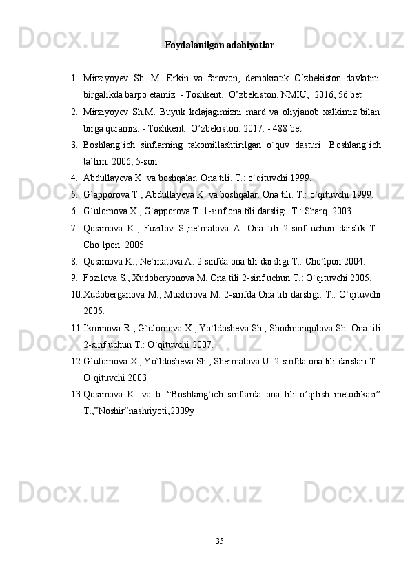 Foydalanilgan adabiyotlar
1. Mirziyoyev   Sh.   M.   Erkin   va   farovon,   demokratik   O’zbekiston   davlatini
birgalikda barpo etamiz. - Toshkent.: O’zbekiston.  NMIU,   2016, 56 bet
2. Mirziyoyev   Sh.M.   Buyuk   kelajagimizni   mard   va   oliyjanob   xalkimiz   bilan
birga quramiz. - Toshkent.: O’zbekiston.  2017. - 488 bet
3. Boshlang`ich   sinflarning   takomillashtirilgan   o`quv   dasturi.   Boshlang`ich
ta`lim. 2006, 5-son.
4. Abdullayeva K. va boshqalar. Ona tili. T.: o`qituvchi 1999.
5. G`apporova T., Abdullayeva K. va boshqalar.  Ona tili. T.: o`qituvchi 1999.
6. G`ulomova X., G`apporova T. 1-sinf ona tili darsligi.  T.: Sharq. 2003.
7. Qosimova   K.,   Fuzilov   S.,ne`matova   A.   Ona   tili   2-sinf   uchun   darslik   T.:
Cho`lpon. 2005.
8. Qosimova K., Ne`matova A. 2-sinfda ona tili darsligi T.: Cho`lpon 2004.
9. Fozilova S., Xudoberyonova M. Ona tili 2-sinf uchun T.: O`qituvchi 2005.
10. Xudoberganova M., Muxtorova M. 2-sinfda Ona tili darsligi.  T.: O`qituvchi
2005.
11. Ikromova R., G`ulomova X., Yo`ldosheva Sh., Shodmonqulova Sh.  Ona tili
2-sinf uchun T.: O`qituvchi 2007.
12. G`ulomova X., Yo`ldosheva Sh., Shermatova U. 2-sinfda ona tili darslari T.:
O`qituvchi 2003
13. Qosimova   K.   va   b.   “Boshlang`ich   sinflarda   ona   tili   o’qitish   metodikasi”
T.,”Noshir”nashriyoti,2009y
35 