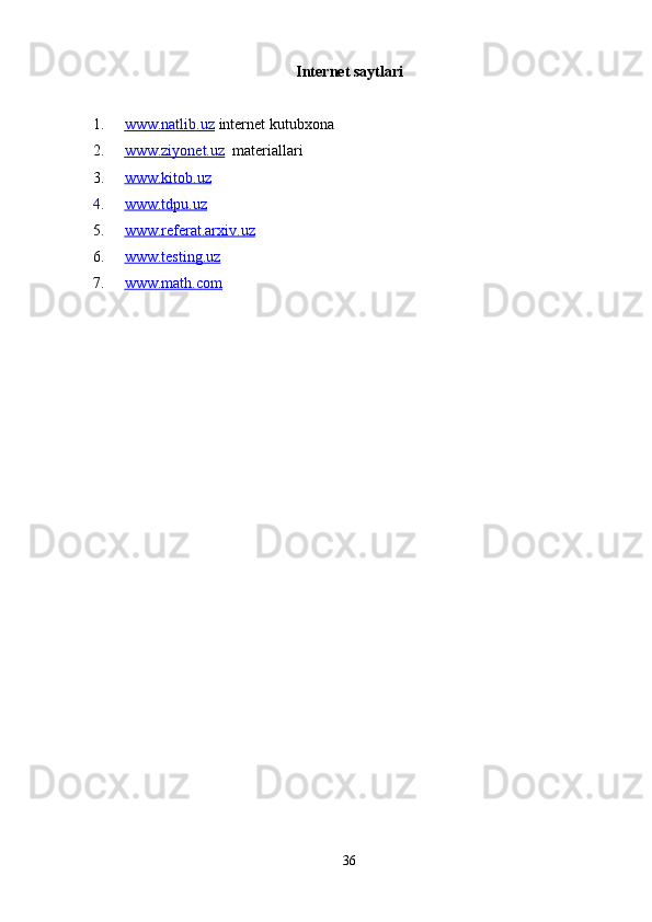 Internet saytlari
1. www.natlib.uz      internet kutubxona
2. www.ziyonet.uz      materiallari
3. www.kitob.uz   
4. www.tdpu.uz   
5. www.referat.arxiv.uz   
6. www.testing.uz   
7. www.math.com   
36 