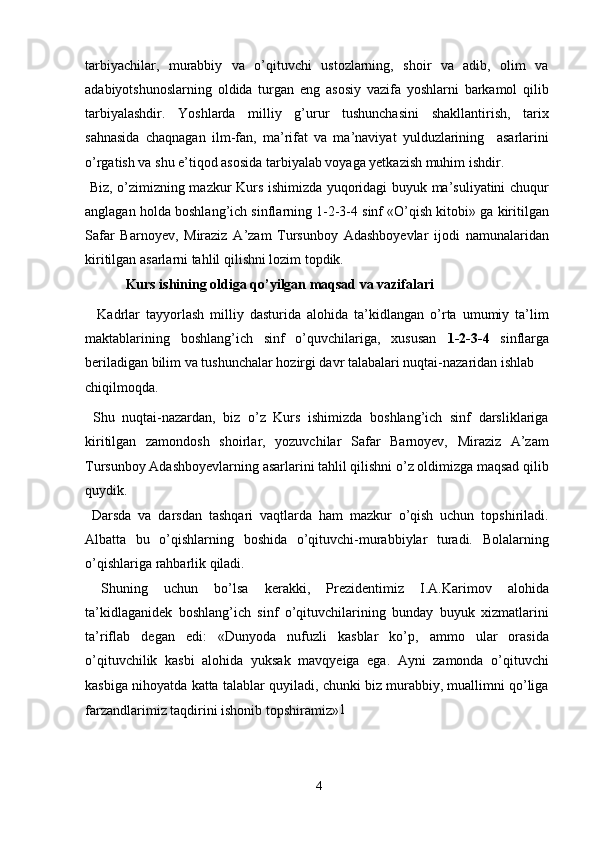 tarbiyachilar,   murabbiy   va   o’qituvchi   ustozlarning,   shoir   va   adib,   olim   va
adabiyotshunoslarning   oldida   turgan   eng   asosiy   vazifa   yoshlarni   barkamol   qilib
tarbiyalashdir.   Yoshlarda   milliy   g’urur   tushunchasini   shakllantirish,   tarix
sahnasida   chaqnagan   ilm-fan,   ma’rifat   va   ma’naviyat   yulduzlarining     asarlarini
o’rgatish va shu e’tiqod asosida tarbiyalab voyaga yetkazish muhim ishdir.
  Biz, o’zimizning mazkur Kurs ishimizda yuqoridagi buyuk ma’suliyatini chuqur
anglagan holda boshlang’ich sinflarning 1-2-3-4 sinf «O’qish kitobi» ga kiritilgan
Safar   Barnoyev,   Miraziz   A’zam   Tursunboy   Adashboyevlar   ijodi   namunalaridan
kiritilgan asarlarni tahlil qilishni lozim topdik.
Kurs ishining oldiga qo’yilgan maqsad va vazifalari
    Kadrlar   tayyorlash   milliy   dasturida   alohida   ta’kidlangan   o’rta   umumiy   ta’lim
maktablarining   boshlang’ich   sinf   o’quvchilariga,   xususan   1-2-3-4   sinflarga
beriladigan bilim va tushunchalar hozirgi davr talabalari nuqtai-nazaridan ishlab
chiqilmoqda.
  Shu   nuqtai-nazardan,   biz   o’z   Kurs   ishimizda   boshlang’ich   sinf   darsliklariga
kiritilgan   zamondosh   shoirlar,   yozuvchilar   Safar   Barnoyev,   Miraziz   A’zam
Tursunboy Adashboyevlarning asarlarini tahlil qilishni o’z oldimizga maqsad qilib
quydik.
  Darsda   va   darsdan   tashqari   vaqtlarda   ham   mazkur   o’qish   uchun   topshiriladi.
Albatta   bu   o’qishlarning   boshida   o’qituvchi-murabbiylar   turadi.   Bolalarning
o’qishlariga rahbarlik qiladi.
  Shuning   uchun   bo’lsa   kerakki,   Prezidentimiz   I.A.Karimov   alohida
ta’kidlaganidek   boshlang’ich   sinf   o’qituvchilarining   bunday   buyuk   xizmatlarini
ta’riflab   degan   edi:   «Dunyoda   nufuzli   kasblar   ko’p,   ammo   ular   orasida
o’qituvchilik   kasbi   alohida   yuksak   mavqyeiga   ega.   Ayni   zamonda   o’qituvchi
kasbiga nihoyatda katta talablar quyiladi, chunki biz murabbiy, muallimni qo’liga
farzandlarimiz taqdirini ishonib topshiramiz» 1
4 