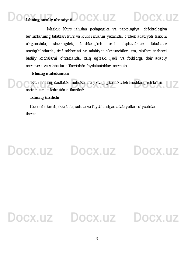 Ishning amaliy ahamiyati
              Mazkur   Kurs   ishidan   pedagogika   va   psixologiya,   defektologiya
bo’limlarining talablari  kurs va Kurs ishlarini yozishda, o’zbek adabiyoti  tarixini
o’rganishda,   shuningdek,   boshlang’ich   sinf   o’qituvchilari   fakultativ
mashg’ulotlarda,   sinf   rahbarlari   va   adabiyot   o’qituvchilari   esa,   sinfdan   tashqari
badiiy   kechalarni   o’tkazishda,   xalq   og’zaki   ijodi   va   folklorga   doir   adabiy
munozara va suhbatlar o’tkazishda foydalanishlari mumkin.
     Ishning muhokamasi
     Kurs ishning dastlabki muhokamasi pedagogika fakulteti Boshlang’ich ta’lim 
metodikasi kafedrasida o’tkaziladi.
    Ishning tuzilishi
    Kurs ishi kirish, ikki bob, xulosa va foydalanilgan adabiyotlar ro’yxatidan 
iborat.
5 