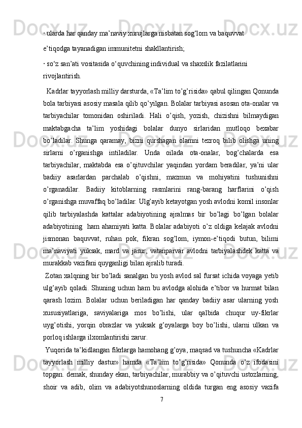 · ularda har qanday ma’naviy xurujlarga nisbatan sog‘lom va baquvvat
e’tiqodga tayanadigan immunitetni shakllantirish;
· so‘z san’ati vositasida o‘quvchining individual va shaxslik fazilatlarini
rivojlantirish.
  Kadrlar tayyorlash milliy darsturda, «Ta’lim to’g’risida» qabul qilingan Qonunda
bola tarbiyasi asosiy masala qilib qo’yilgan. Bolalar tarbiyasi asosan ota-onalar va
tarbiyachilar   tomonidan   oshiriladi.   Hali   o’qish,   yozish,   chizishni   bilmaydigan
maktabgacha   ta’lim   yoshidagi   bolalar   dunyo   sirlaridan   mutloqo   bexabar
bo’ladilar.   Shunga   qaramay,   bizni   qurshagan   olamni   tezroq   bilib   olishga   uning
sirlarni   o’rganishga   intiladilar.   Unda   oilada   ota-onalar,   bog’chalarda   esa
tarbiyachilar,   maktabda   esa   o’qituvchilar   yaqindan   yordam   beradilar,   ya’ni   ular
badiiy   asarlardan   parchalab   o’qishni,   mazmun   va   mohiyatini   tushunishni
o’rganadilar.   Badiiy   kitoblarning   rasmlarini   rang-barang   harflarini   o’qish
o’rganishga muvaffaq bo’ladilar. Ulg’ayib ketayotgan yosh avlodni komil insonlar
qilib   tarbiyalashda   kattalar   adabiyotining   ajralmas   bir   bo’lagi   bo’lgan   bolalar
adabiyotining   ham ahamiyati  katta. Bolalar adabiyoti  o’z oldiga kelajak avlodni
jismonan   baquvvat,   ruhan   pok,   fikran   sog’lom,   iymon-e’tiqodi   butun,   bilimi
ma’naviyati   yuksak,   mard   va   jasur,   vatanparvar   avlodni   tarbiyalashdek   katta   va
murakkab vazifani quyganligi bilan ajralib turadi.
  Zotan xalqning bir bo’ladi sanalgan bu yosh avlod sal fursat ichida voyaga yetib
ulg’ayib   qoladi.   Shuning   uchun   ham   bu   avlodga   alohida   e’tibor   va   hurmat   bilan
qarash   lozim.   Bolalar   uchun   beriladigan   har   qanday   badiiy   asar   ularning   yosh
xususiyatlariga,   saviyalariga   mos   bo’lishi,   ular   qalbida   chuqur   uy-fikrlar
uyg’otishi,   yorqin   obrazlar   va   yuksak   g’oyalarga   boy   bo’lishi,   ularni   ulkan   va
porloq ishlarga ilxomlantirishi zarur.
 Yuqorida ta’kidlangan fikrlarga hamohang g’oya, maqsad va tushuncha «Kadrlar
tayyorlash   milliy   dastur»   hamda   «Ta’lim   to’g’risida»   Qonunda   o’z   ifodasini
topgan. demak, shunday ekan, tarbiyachilar, murabbiy va o’qituvchi ustozlarning,
shoir   va   adib,   olim   va   adabiyotshunoslarning   oldida   turgan   eng   asosiy   vazifa
7 