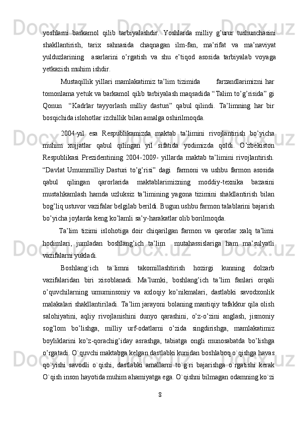 yoshlarni   barkamol   qilib   tarbiyalashdir.   Yoshlarda   milliy   g’urur   tushunchasini
shakllantirish,   tarix   sahnasida   chaqnagan   ilm-fan,   ma’rifat   va   ma’naviyat
yulduzlarining     asarlarini   o’rgatish   va   shu   e’tiqod   asosida   tarbiyalab   voyaga
yetkazish muhim ishdir.
Mustaqillik   yillari   mamlakatimiz   ta’lim   tizimida             farzandlarimizni   har
tomonlama yetuk va barkamol qilib tarbiyalash maqsadida “Talim to’g’risida” gi
Qonun     “Kadrlar   tayyorlash   milliy   dasturi”   qabul   qilindi.   Ta’limning   har   bir
bosqichida islohotlar izchillik bilan amalga oshirilmoqda.
2004-yil   esa   Respublikamizda   maktab   ta’limini   rivojlantirish   bo’yicha
muhim   xujjatlar   qabul   qilingan   yil   sifatida   yodimizda   qoldi.   O’zbekiston
Respublikasi   Prezidentining   2004-2009-   yillarda   maktab   ta’limini   rivojlantirish.
“Davlat   Umummilliy   Dasturi   to’g’risi”   dagi     farmoni   va   ushbu   farmon   asosida
qabul   qilingan   qarorlarida   maktablarimizning   moddiy-texnika   bazasini
mustahkamlash   hamda   uzluksiz   ta’limining   yagona   tizimini   shakllantirish   bilan
bog’liq ustuvor vazifalar belgilab berildi. Bugun ushbu farmon talablarini bajarish
bo’yicha joylarda keng ko’lamli sa’y-harakatlar olib borilmoqda.
          Ta’lim   tizimi   islohotiga   doir   chiqarilgan   farmon   va   qarorlar   xalq   ta’limi
hodimlari,   jumladan   boshlang’ich   ta’lim     mutahassislariga   ham   ma’sulyatli
vazifalarni yukladi.
Boshlang`ich   ta`limni   takomillashtirish   hozirgi   kunning   dolzarb
vazifalaridan   biri   xisoblanadi.   Ma’lumki,   boshlang’ich   ta’lim   fanlari   orqali
o’quvchilarning   umuminsoniy   va   axloqiy   ko’nikmalari,   dastlabki   savodxonlik
malakalari shakllantiriladi. Ta’lim jarayoni bolaning mantiqiy tafakkur qila olish
salohiyatini,   aqliy   rivojlanishini   dunyo   qarashini,   o’z-o’zini   anglash,   jismoniy
sog’lom   bo’lishga,   milliy   urf-odatlarni   o’zida   singdirishga,   mamlakatimiz
boyliklarini   ko’z-qorachig’iday   asrashga,   tabiatga   ongli   munosabatda   bo’lishga
o’rgatadi. O`quvchi maktabga kelgan dastlabki kunidan boshlaboq o`qishga havas
qo`yishi   savodli   o`qishi,   dastlabki   amallarni   to`g`ri   bajarishga   o`rgatishi   kerak
O`qish inson hayotida muhim ahamiyatga ega. O`qishni bilmagan odamning ko`zi
8 