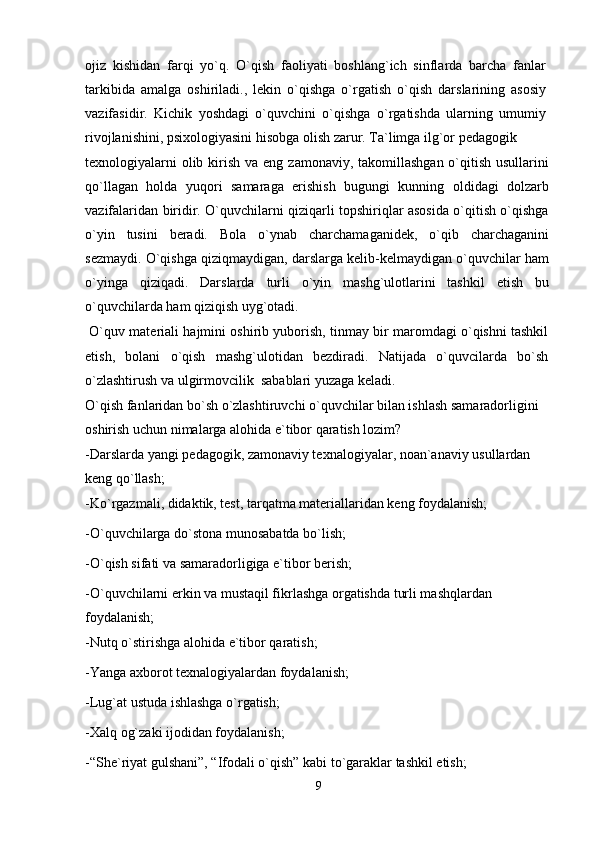 ojiz   kishidan   farqi   yo`q.   O`qish   faoliyati   boshlang`ich   sinflarda   barcha   fanlar
tarkibida   amalga   oshiriladi.,   lekin   o`qishga   o`rgatish   o`qish   darslarining   asosiy
vazifasidir.   Kichik   yoshdagi   o`quvchini   o`qishga   o`rgatishda   ularning   umumiy
rivojlanishini, psixologiyasini hisobga olish zarur. Ta`limga ilg`or pedagogik
texnologiyalarni  olib kirish va eng  zamonaviy, takomillashgan o`qitish usullarini
qo`llagan   holda   yuqori   samaraga   erishish   bugungi   kunning   oldidagi   dolzarb
vazifalaridan biridir. O`quvchilarni qiziqarli topshiriqlar asosida o`qitish o`qishga
o`yin   tusini   beradi.   Bola   o`ynab   charchamaganidek,   o`qib   charchaganini
sezmaydi. O`qishga qiziqmaydigan, darslarga kelib-kelmaydigan o`quvchilar ham
o`yinga   qiziqadi.   Darslarda   turli   o`yin   mashg`ulotlarini   tashkil   etish   bu
o`quvchilarda ham qiziqish uyg`otadi.
 O`quv materiali hajmini oshirib yuborish, tinmay bir maromdagi o`qishni tashkil
etish,   bolani   o`qish   mashg`ulotidan   bezdiradi.   Natijada   o`quvcilarda   bo`sh
o`zlashtirush va ulgirmovcilik  sabablari yuzaga keladi.
O`qish fanlaridan bo`sh o`zlashtiruvchi o`quvchilar bilan ishlash samaradorligini 
oshirish uchun nimalarga alohida e`tibor qaratish lozim?
-Darslarda yangi pedagogik, zamonaviy texnalogiyalar, noan`anaviy usullardan 
keng qo`llash;
-Ko`rgazmali, didaktik, test, tarqatma materiallaridan keng foydalanish; 
-O`quvchilarga do`stona munosabatda bo`lish;
-O`qish sifati va samaradorligiga e`tibor berish;
-O`quvchilarni erkin va mustaqil fikrlashga orgatishda turli mashqlardan 
foydalanish;
-Nutq o`stirishga alohida e`tibor qaratish;
-Yanga axborot texnalogiyalardan foydalanish;
-Lug`at ustuda ishlashga o`rgatish;
-Xalq og`zaki ijodidan foydalanish;
-“She`riyat gulshani”, “Ifodali o`qish” kabi to`garaklar tashkil etish;
9 