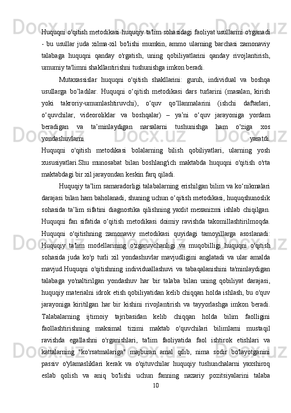 Huquqni o'qitish metodikasi huquqiy ta'lim sohasidagi faoliyat usullarini o'rganadi
-   bu   usullar   juda   xilma-xil   bo'lishi   mumkin,   ammo   ularning   barchasi   zamonaviy
talabaga   huquqni   qanday   o'rgatish,   uning   qobiliyatlarini   qanday   rivojlantirish,
umumiy ta'limni shakllantirishni tushunishga imkon beradi. 
Mutaxassislar   huquqni   o'qitish   shakllarini:   guruh,   individual   va   boshqa
usullarga   bo’ladilar.   Huquqni   o‘qitish   metodikasi   dars   turlarini   (masalan,   kirish
yoki   takroriy-umumlashtiruvchi),   o‘quv   qo‘llanmalarini   (ishchi   daftarlari,
o‘quvchilar,   videoroliklar   va   boshqalar)   –   ya’ni   o‘quv   jarayoniga   yordam
beradigan   va   ta’minlaydigan   narsalarni   tushunishga   ham   o‘ziga   xos
yondashuvlarni   yaratdi.
Huquqni   o'qitish   metodikasi   bolalarning   bilish   qobiliyatlari,   ularning   yosh
xususiyatlari.Shu   munosabat   bilan   boshlang'ich   maktabda   huquqni   o'qitish   o'rta
maktabdagi bir xil jarayondan keskin farq qiladi.
Huquqiy ta’lim samaradorligi talabalarning erishilgan bilim va ko‘nikmalari
darajasi bilan ham baholanadi, shuning uchun o‘qitish metodikasi, huquqshunoslik
sohasida   ta’lim   sifatini   diagnostika   qilishning   yaxlit   mexanizmi   ishlab   chiqilgan.
Huquqni   fan   sifatida   o‘qitish   metodikasi   doimiy   ravishda   takomillashtirilmoqda.
Huquqni   o ' qitishning   zamonaviy   metodikasi   quyidagi   tamoyillarga   asoslanadi :
Huquqiy   ta'lim   modellarining   o'zgaruvchanligi   va   muqobilligi   huquqni   o'qitish
sohasida   juda   ko'p   turli   xil   yondashuvlar   mavjudligini   anglatadi   va   ular   amalda
mavjud.Huquqni   o'qitishning   individuallashuvi   va   tabaqalanishini   ta'minlaydigan
talabaga   yo'naltirilgan   yondashuv   har   bir   talaba   bilan   uning   qobiliyat   darajasi,
huquqiy materialni idrok etish qobiliyatidan kelib chiqqan holda ishlash, bu o'quv
jarayoniga   kiritilgan   har   bir   kishini   rivojlantirish   va   tayyorlashga   imkon   beradi.
Talabalarning   ijtimoiy   tajribasidan   kelib   chiqqan   holda   bilim   faolligini
faollashtirishning   maksimal   tizimi   maktab   o'quvchilari   bilimlarni   mustaqil
ravishda   egallashni   o'rganishlari,   ta'lim   faoliyatida   faol   ishtirok   etishlari   va
kattalarning   "ko'rsatmalariga"   majburan   amal   qilib,   nima   sodir   bo'layotganini
passiv   o'ylamasliklari   kerak   va   o'qituvchilar   huquqiy   tushunchalarni   yaxshiroq
eslab   qolish   va   aniq   bo'lishi   uchun   fanning   nazariy   pozitsiyalarini   talaba
10 