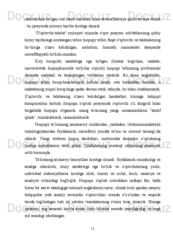 ishtirokchisi bo'lgan real hayot misollari bilan diversifikatsiya qilish tavsiya etiladi
- bu jarayonda ijtimoiy tajriba hisobga olinadi.
"O'qituvchi-talaba"   muloqoti   rejimida   o'quv   jarayoni   sub'ektlarining   ijobiy
hissiy tajribasiga asoslangan ta'lim huquqiy ta'lim faqat o'qituvchi va talabalarning
bir-biriga   o'zaro   kelishilgan,   mehribon,   hurmatli   munosabati   darajasida
muvaffaqiyatli bo'lishi mumkin.
Ko'p   bosqichli   xarakterga   ega   bo'lgan   (bolalar   bog'chasi,   maktab,
universitetda   huquqshunoslik   bo'yicha   o'qitish)   huquqiy   ta'limning   professional
darajada   malakali   va   tasdiqlangan   vertikalini   yaratish.   Bu   shuni   anglatadiki,
huquqiy   ta'lim   bosqichma-bosqich   bo'lishi   kerak:   erta   bolalikdan   boshlab,   u
maktabning yuqori bosqichiga qadar davom etadi, tabiiyki, bu bilan cheklanmaydi.
O'qituvchi   va   talabaning   o'zaro   kelishilgan   harakatlari   tizimiga   tadqiqot
komponentini   kiritish   (huquqni   o'qitish   jarayonida   o'qituvchi   o'z   shogirdi   bilan
birgalikda   huquqni   o'rganadi,   uning   ta'sirining   yangi   mexanizmlarini   "kashf
qiladi", tizimlashtiradi, umumlashtiradi.
Huquqiy   ta’limning   zamonaviy   usullaridan,   jumladan,   telekommunikatsiya
texnologiyalaridan   foydalanish,   masofaviy   yuridik   ta’lim   va   internet   tarmog‘ida
ishlash.   Yangi   elektron   huquq   darsliklari,   multimedia   dasturlari   o‘qitishning
boshqa   metodikasini   talab   qiladi.   Talabalarning   mustaqil   ishlarining   ahamiyati
ortib bormoqda.                                                                                                           
Ta'limning an'anaviy tamoyillari hisobga olinadi: foydalanish mumkinligi va
amalga   oshirilishi;   ilmiy   xarakterga   ega   bo'lish   va   o'quvchilarning   yoshi,
individual   imkoniyatlarini   hisobga   olish;   tizimli   va   izchil;   kuch;   nazariya   va
amaliyot   o'rtasidagi   bog'liqlik.   Huquqni   o'qitish   metodikasi   nafaqat   fan,   balki
butun bir san'at ekanligiga tushunib anglashimiz zarur, chunki hech qanday nazariy
tadqiqotlar   yoki   amaliy   tavsiyalar   o'qituvchilar   orasida   o'z-o'zidan   va   empirik
tarzda   tug'iladigan   turli   xil   uslubiy   texnikalarning   o'rnini   bosa   olmaydi.   Shunga
qaramay, eng samarali  tajriba aynan ilmiy bilimlar  asosida  yaratilganligi  va unga
zid emasligi isbotlangan.
11 