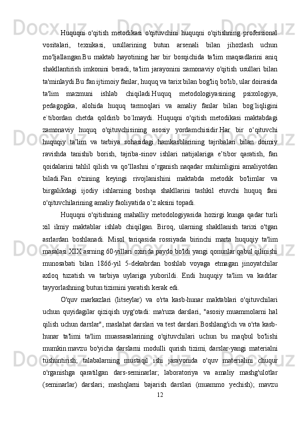 Huquqni   o'qitish   metodikasi   o'qituvchini   huquqni   o'qitishning   professional
vositalari,   texnikasi,   usullarining   butun   arsenali   bilan   jihozlash   uchun
mo'ljallangan.Bu   maktab   hayotining   har   bir   bosqichida   ta'lim   maqsadlarini   aniq
shakllantirish   imkonini   beradi,   ta'lim   jarayonini   zamonaviy   o'qitish   usullari   bilan
ta'minlaydi.Bu fan ijtimoiy fanlar, huquq va tarix bilan bog'liq bo'lib, ular doirasida
ta'lim   mazmuni   ishlab   chiqiladi.Huquq   metodologiyasining   psixologiya,
pedagogika,   alohida   huquq   tarmoqlari   va   amaliy   fanlar   bilan   bog`liqligini
e`tibordan   chetda   qoldirib   bo`lmaydi.   Huquqni   o'qitish   metodikasi   maktabdagi
zamonaviy   huquq   o'qituvchisining   asosiy   yordamchisidir.Har   bir   o‘qituvchi
huquqiy   ta’lim   va   tarbiya   sohasidagi   hamkasblarining   tajribalari   bilan   doimiy
ravishda   tanishib   borish,   tajriba-sinov   ishlari   natijalariga   e’tibor   qaratish,   fan
qoidalarini   tahlil   qilish   va   qo‘llashni   o‘rganish   naqadar   muhimligini   amaliyotdan
biladi.Fan   o'zining   keyingi   rivojlanishini   maktabda   metodik   bo'limlar   va
birgalikdagi   ijodiy   ishlarning   boshqa   shakllarini   tashkil   etuvchi   huquq   fani
o'qituvchilarining amaliy faoliyatida o’z aksini topadi.
Huquqni   o'qitishning   mahalliy   metodologiyasida   hozirgi   kunga   qadar   turli
xil   ilmiy   maktablar   ishlab   chiqilgan.   Biroq,   ularning   shakllanish   tarixi   o'tgan
asrlardan   boshlanadi.   Misol   tariqasida   rossiyada   birinchi   marta   huquqiy   ta'lim
masalasi XIX asrning 60-yillari oxirida paydo bo'ldi yangi qonunlar qabul qilinishi
munosabati   bilan   1866-yil   5-dekabrdan   boshlab   voyaga   etmagan   jinoyatchilar
axloq   tuzatish   va   tarbiya   uylariga   yuborildi.   Endi   huquqiy   ta'lim   va   kadrlar
tayyorlashning butun tizimini yaratish kerak edi.
O'quv   markazlari   (litseylar)   va   o'rta   kasb-hunar   maktablari   o'qituvchilari
uchun   quyidagilar   qiziqish   uyg'otadi:   ma'ruza   darslari,   "asosiy   muammolarni   hal
qilish uchun darslar", maslahat darslari va test darslari.Boshlang'ich va o'rta kasb-
hunar   ta'limi   ta'lim   muassasalarining   o'qituvchilari   uchun   bu   maqbul   bo'lishi
mumkin   mavzu   bo'yicha   darslarni   modulli   qurish   tizimi ,   darslar-yangi   materialni
tushuntirish;   talabalarning   mustaqil   ishi   jarayonida   o'quv   materialini   chuqur
o'rganishga   qaratilgan   dars-seminarlar;   laboratoriya   va   amaliy   mashg'ulotlar
(seminarlar)   darslari;   mashqlarni   bajarish   darslari   (muammo   yechish);   mavzu
12 