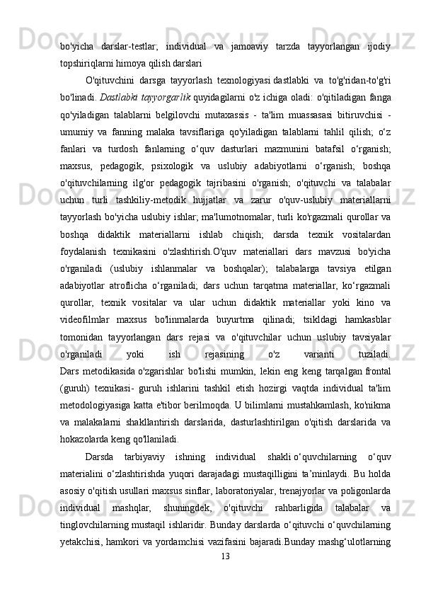bo'yicha   darslar-testlar;   individual   va   jamoaviy   tarzda   tayyorlangan   ijodiy
topshiriqlarni himoya qilish darslari
O'qituvchini   darsga   tayyorlash   texnologiyasi   dastlabki   va   to'g'ridan-to'g'ri
bo'linadi.   Dastlabki tayyorgarlik   quyidagilarni o'z ichiga oladi: o'qitiladigan fanga
qo'yiladigan   talablarni   belgilovchi   mutaxassis   -   ta'lim   muassasasi   bitiruvchisi   -
umumiy   va   fanning   malaka   tavsiflariga   qo'yiladigan   talablarni   tahlil   qilish;   o‘z
fanlari   va   turdosh   fanlarning   o‘quv   dasturlari   mazmunini   batafsil   o‘rganish;
maxsus,   pedagogik,   psixologik   va   uslubiy   adabiyotlarni   o‘rganish;   boshqa
o'qituvchilarning   ilg'or   pedagogik   tajribasini   o'rganish;   o'qituvchi   va   talabalar
uchun   turli   tashkiliy-metodik   hujjatlar   va   zarur   o'quv-uslubiy   materiallarni
tayyorlash bo'yicha uslubiy ishlar; ma'lumotnomalar, turli ko'rgazmali qurollar va
boshqa   didaktik   materiallarni   ishlab   chiqish;   darsda   texnik   vositalardan
foydalanish   texnikasini   o'zlashtirish.O'quv   materiallari   dars   mavzusi   bo'yicha
o'rganiladi   (uslubiy   ishlanmalar   va   boshqalar);   talabalarga   tavsiya   etilgan
adabiyotlar   atroflicha   o‘rganiladi;   dars   uchun   tarqatma   materiallar,   ko‘rgazmali
qurollar,   texnik   vositalar   va   ular   uchun   didaktik   materiallar   yoki   kino   va
videofilmlar   maxsus   bo'linmalarda   buyurtma   qilinadi;   tsikldagi   hamkasblar
tomonidan   tayyorlangan   dars   rejasi   va   o'qituvchilar   uchun   uslubiy   tavsiyalar
o'rganiladi   yoki   ish   rejasining   o'z   varianti   tuziladi.
Dars   metodikasida   o'zgarishlar   bo'lishi   mumkin,   lekin   eng   keng   tarqalgan   frontal
(guruh)   texnikasi -   guruh   ishlarini   tashkil   etish   hozirgi   vaqtda   individual   ta'lim
metodologiyasiga katta e'tibor berilmoqda. U bilimlarni mustahkamlash, ko'nikma
va   malakalarni   shakllantirish   darslarida,   dasturlashtirilgan   o'qitish   darslarida   va
hokazolarda keng qo'llaniladi.  
Darsda   tarbiyaviy   ishning   individual   shakli   o‘quvchilarning   o‘quv
materialini   o‘zlashtirishda   yuqori   darajadagi   mustaqilligini   ta’minlaydi.   Bu   holda
asosiy o'qitish usullari maxsus sinflar, laboratoriyalar, trenajyorlar va poligonlarda
individual   mashqlar,   shuningdek,   o'qituvchi   rahbarligida   talabalar   va
tinglovchilarning mustaqil ishlaridir. Bunday darslarda o‘qituvchi o‘quvchilarning
yetakchisi, hamkori va yordamchisi  vazifasini  bajaradi.Bunday mashg‘ulotlarning
13 