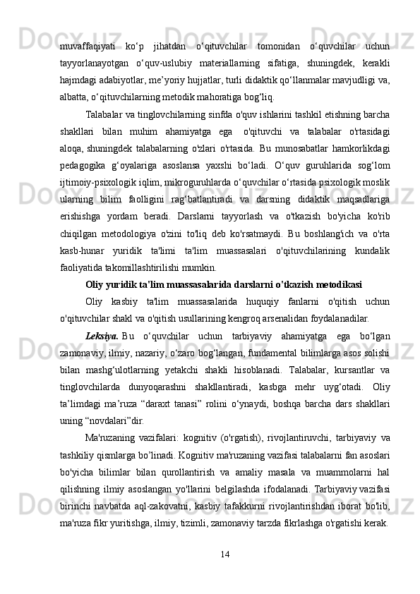 muvaffaqiyati   ko‘p   jihatdan   o‘qituvchilar   tomonidan   o‘quvchilar   uchun
tayyorlanayotgan   o‘quv-uslubiy   materiallarning   sifatiga,   shuningdek,   kerakli
hajmdagi adabiyotlar, me’yoriy hujjatlar, turli didaktik qo‘llanmalar mavjudligi va,
albatta, o‘qituvchilarning metodik mahoratiga bog‘liq.
Talabalar va tinglovchilarning sinfda o'quv ishlarini tashkil etishning barcha
shakllari   bilan   muhim   ahamiyatga   ega     o'qituvchi   va   talabalar   o'rtasidagi
aloqa,   shuningdek   talabalarning   o'zlari   o'rtasida.   Bu   munosabatlar   hamkorlikdagi
pedagogika   g‘oyalariga   asoslansa   yaxshi   bo‘ladi.   O‘quv   guruhlarida   sog‘lom
ijtimoiy-psixologik iqlim, mikroguruhlarda o‘quvchilar o‘rtasida psixologik moslik
ularning   bilim   faolligini   rag‘batlantiradi   va   darsning   didaktik   maqsadlariga
erishishga   yordam   beradi.   Darslarni   tayyorlash   va   o'tkazish   bo'yicha   ko'rib
chiqilgan   metodologiya   o'zini   to'liq   deb   ko'rsatmaydi.   Bu   boshlang'ich   va   o'rta
kasb-hunar   yuridik   ta'limi   ta'lim   muassasalari   o'qituvchilarining   kundalik
faoliyatida takomillashtirilishi mumkin.
Oliy yuridik ta'lim muassasalarida darslarni o'tkazish metodikasi
Oliy   kasbiy   ta'lim   muassasalarida   huquqiy   fanlarni   o'qitish   uchun
o'qituvchilar shakl va o'qitish usullarining kengroq arsenalidan foydalanadilar.
Leksiya.   Bu   o‘quvchilar   uchun   tarbiyaviy   ahamiyatga   ega   bo‘lgan
zamonaviy, ilmiy, nazariy, o‘zaro bog‘langan, fundamental bilimlarga asos solishi
bilan   mashg‘ulotlarning   yetakchi   shakli   hisoblanadi.   Talabalar,   kursantlar   va
tinglovchilarda   dunyoqarashni   shakllantiradi,   kasbga   mehr   uyg‘otadi.   Oliy
ta’limdagi   ma’ruza   “daraxt   tanasi”   rolini   o‘ynaydi,   boshqa   barcha   dars   shakllari
uning “novdalari”dir.                                                                                                  
Ma'ruzaning   vazifalari:   kognitiv   (o'rgatish),   rivojlantiruvchi,   tarbiyaviy   va
tashkiliy qismlarga bo’linadi.   Kognitiv   ma'ruzaning vazifasi talabalarni fan asoslari
bo'yicha   bilimlar   bilan   qurollantirish   va   amaliy   masala   va   muammolarni   hal
qilishning   ilmiy   asoslangan   yo'llarini   belgilashda   ifodalanadi.   Tarbiyaviy   vazifasi
birinchi   navbatda   aql-zakovatni,   kasbiy   tafakkurni   rivojlantirishdan   iborat   bo'lib,
ma'ruza fikr yuritishga, ilmiy, tizimli, zamonaviy tarzda fikrlashga o'rgatishi kerak.
14 