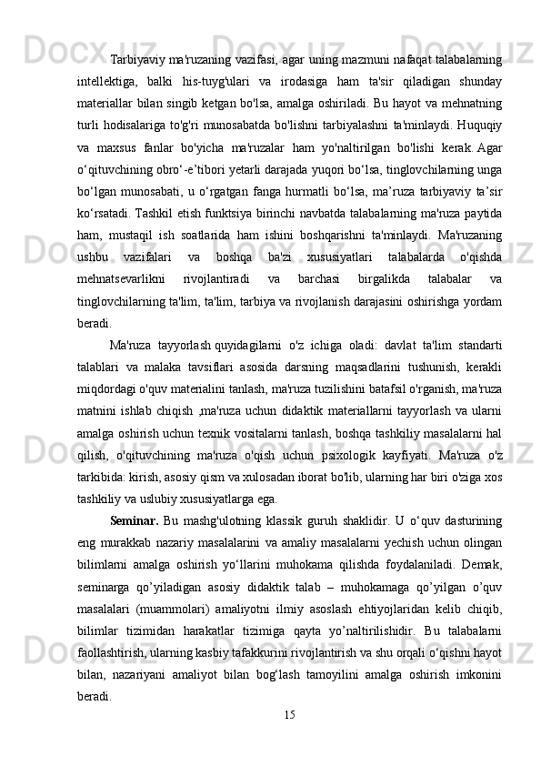 Tarbiyaviy   ma'ruzaning vazifasi, agar  uning mazmuni  nafaqat talabalarning
intellektiga,   balki   his-tuyg'ulari   va   irodasiga   ham   ta'sir   qiladigan   shunday
materiallar  bilan singib ketgan bo'lsa, amalga oshiriladi. Bu hayot  va mehnatning
turli   hodisalariga   to'g'ri   munosabatda   bo'lishni   tarbiyalashni   ta'minlaydi.   Huquqiy
va   maxsus   fanlar   bo'yicha   ma'ruzalar   ham   yo'naltirilgan   bo'lishi   kerak.   Agar
o‘qituvchining obro‘-e’tibori yetarli darajada yuqori bo‘lsa, tinglovchilarning unga
bo‘lgan   munosabati,   u   o‘rgatgan   fanga   hurmatli   bo‘lsa,   ma’ruza   tarbiyaviy   ta’sir
ko‘rsatadi.   Tashkil  etish   funktsiya birinchi navbatda talabalarning ma'ruza paytida
ham,   mustaqil   ish   soatlarida   ham   ishini   boshqarishni   ta'minlaydi.   Ma'ruzaning
ushbu   vazifalari   va   boshqa   ba'zi   xususiyatlari   talabalarda   o'qishda
mehnatsevarlikni   rivojlantiradi   va   barchasi   birgalikda   talabalar   va
tinglovchilarning ta'lim, ta'lim, tarbiya va rivojlanish darajasini oshirishga yordam
beradi.
Ma'ruza   tayyorlash   quyidagilarni   o'z   ichiga   oladi:   davlat   ta'lim   standarti
talablari   va   malaka   tavsiflari   asosida   darsning   maqsadlarini   tushunish,   kerakli
miqdordagi o'quv materialini tanlash, ma'ruza tuzilishini batafsil o'rganish, ma'ruza
matnini   ishlab   chiqish   ,ma'ruza   uchun   didaktik   materiallarni   tayyorlash   va   ularni
amalga oshirish uchun texnik vositalarni tanlash, boshqa tashkiliy masalalarni hal
qilish,   o'qituvchining   ma'ruza   o'qish   uchun   psixologik   kayfiyati.   Ma'ruza   o'z
tarkibida: kirish, asosiy qism va xulosadan iborat bo'lib, ularning har biri o'ziga xos
tashkiliy va uslubiy xususiyatlarga ega.
Seminar.   Bu   mashg'ulotning   klassik   guruh   shaklidir.   U   o‘quv   dasturining
eng   murakkab   nazariy   masalalarini   va   amaliy   masalalarni   yechish   uchun   olingan
bilimlarni   amalga   oshirish   yo‘llarini   muhokama   qilishda   foydalaniladi.   Demak,
seminarga   qo’yiladigan   asosiy   didaktik   talab   –   muhokamaga   qo’yilgan   o’quv
masalalari   (muammolari)   amaliyotni   ilmiy   asoslash   ehtiyojlaridan   kelib   chiqib,
bilimlar   tizimidan   harakatlar   tizimiga   qayta   yo’naltirilishidir.   Bu   talabalarni
faollashtirish, ularning kasbiy tafakkurini rivojlantirish va shu orqali o‘qishni hayot
bilan,   nazariyani   amaliyot   bilan   bog‘lash   tamoyilini   amalga   oshirish   imkonini
beradi.
15 
