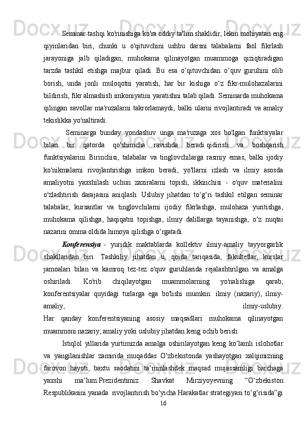 Seminar tashqi ko'rinishiga ko'ra oddiy ta'lim shaklidir, lekin mohiyatan eng
qiyinlaridan   biri,   chunki   u   o'qituvchini   ushbu   darsni   talabalarni   faol   fikrlash
jarayoniga   jalb   qiladigan,   muhokama   qilinayotgan   muammoga   qiziqtiradigan
tarzda   tashkil   etishga   majbur   qiladi.   Bu   esa   o‘qituvchidan   o‘quv   guruhini   olib
borish,   unda   jonli   muloqotni   yaratish,   har   bir   kishiga   o‘z   fikr-mulohazalarini
bildirish, fikr almashish imkoniyatini yaratishni talab qiladi. Seminarda muhokama
qilingan   savollar   ma'ruzalarni   takrorlamaydi,   balki   ularni   rivojlantiradi   va   amaliy
tekislikka yo'naltiradi.                                                                                                  
  Seminarga   bunday   yondashuv   unga   ma'ruzaga   xos   bo'lgan   funktsiyalar
bilan   bir   qatorda   qo'shimcha   ravishda   beradi   qidirish   va   boshqarish
funktsiyalarini .   Birinchisi,   talabalar   va   tinglovchilarga   rasmiy   emas,   balki   ijodiy
ko'nikmalarni   rivojlantirishga   imkon   beradi,   yo'llarni   izlash   va   ilmiy   asosda
amaliyotni   yaxshilash   uchun   zaxiralarni   topish,   ikkinchisi   -   o'quv   materialini
o'zlashtirish   darajasini   aniqlash.   Uslubiy   jihatdan   to‘g‘ri   tashkil   etilgan   seminar
talabalar,   kursantlar   va   tinglovchilarni   ijodiy   fikrlashga,   mulohaza   yuritishga,
muhokama   qilishga,   haqiqatni   topishga,   ilmiy   dalillarga   tayanishga,   o‘z   nuqtai
nazarini omma oldida himoya qilishga o‘rgatadi.
Konferensiya   -   yuridik   maktablarda   kollektiv   ilmiy-amaliy   tayyorgarlik
shakllaridan   biri.   Tashkiliy   jihatdan   u,   qoida   tariqasida,   fakultetlar,   kurslar
jamoalari   bilan   va   kamroq   tez-tez   o'quv   guruhlarida   rejalashtirilgan   va   amalga
oshiriladi.   Ko'rib   chiqilayotgan   muammolarning   yo'nalishiga   qarab,
konferentsiyalar   quyidagi   turlarga   ega   bo'lishi   mumkin:   ilmiy   (nazariy),   ilmiy-
amaliy,   ilmiy-uslubiy.
Har   qanday   konferentsiyaning   asosiy   maqsadlari   muhokama   qilinayotgan
muammoni nazariy, amaliy yoki uslubiy jihatdan keng ochib berish.
Istiqlol   yillarida   yurtimizda   amalga   oshirilayotgan   keng   ko‘lamli   islohotlar
va   yangilanishlar   zamirida   muqaddas   O‘zbekistonda   yashayotgan   xalqimizning
farovon   hayoti,   baxtu   saodatini   ta’minlashdek   maqsad   mujassamligi   barchaga
yaxshi   ma’lum.Prezidentimiz   Shavkat   Mirziyoyevning   “O‘zbekiston
Respublikasini yanada  rivojlantirish bo‘yicha Harakatlar strategiyasi to‘g‘risida”gi
16 