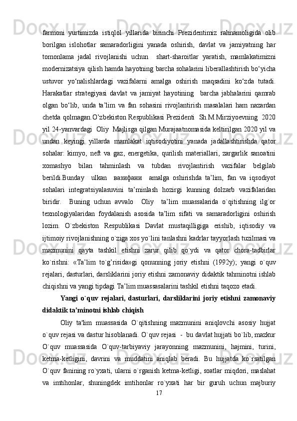 farmoni   yurtimizda   istiqlol   yillarida   birinchi   Prezidentimiz   rahnamoligida   olib
borilgan   islohotlar   samaradorligini   yanada   oshirish,   davlat   va   jamiyatning   har
tomonlama   jadal   rivojlanishi   uchun     shart-sharoitlar   yaratish,   mamlakatimizni
modernizatsiya qilish hamda hayotning barcha sohalarini liberallashtirish bo‘yicha
ustuvor   yo‘nalishlardagi   vazifalarni   amalga   oshirish   maqsadini   ko‘zda   tutadi.
Harakatlar   strategiyasi   davlat   va   jamiyat   hayotining     barcha   jabhalarini   qamrab
olgan   bo‘lib,   unda   ta’lim   va   fan   sohasini   rivojlantirish   masalalari   ham   nazardan
chetda qolmagan.O’zbekiston Respublikasi Prezidenti  Sh.M.Mirziyoevning  2020
yil 24-yanvardagi  Oliy  Majlisga qilgan Murajaatnomasida keltirilgan 2020 yil va
undan   keyingi   yillarda   mamlakat   iqtisodiyotini   yanada   jadallashtirishda   qator
sohalar:   kimyo,   neft   va   gaz,   energetika,   qurilish   materiallari,   zargarlik   sanoatini
xomashyo   bilan   tahminlash   va   tubdan   rivojlantirish   vazifalar   belgilab
berildi.Bunday     ulkan     вазифани     amalga   oshirishda   ta’lim,   fan   va   iqsodiyot
sohalari   integratsiyalasuvini   ta’minlash   hozirgi   kunning   dolzarb   vazifalaridan
biridir.     Buning   uchun   avvalo     Oliy     ta’lim   muassalarida   o`qitishning   ilg`or
texnologiyalaridan   foydalanish   asosida   ta’lim   sifati   va   samaradorligini   oshirish
lozim.   O`zbekiston   Respublikasi   Davlat   mustaqilligiga   erishib,   iqtisodiy   va
ijtimoiy rivojlanishning o`ziga xos yo`lini tanlashni kadrlar tayyorlash tuzilmasi va
mazmunini   qayta   tashkil   etishni   zarur   qilib   qo`ydi   va   qator   chora-tadbirlar
ko`rishni:   «Ta’lim   to`g’risida»gi   qonunning   joriy   etishni   (1992y);   yangi   o`quv
rejalari, dasturlari, darsliklarini joriy etishni zamonaviy didaktik tahminotni ishlab
chiqishni va yangi tipdagi Ta’lim muassasalarini tashkil etishni taqozo etadi.
Yangi   o`quv   rejalari,   dasturlari,   darsliklarini   joriy   etishni   zamonaviy
didaktik ta’minotni ishlab chiqish
Oliy   ta'lim   muassasida   O`qitishning   mazmunini   aniqlovchi   asosiy   hujjat
o`quv rejasi va dastur hisoblanadi. O`quv rejasi  -  bu davlat hujjati bo`lib, mazkur
O`quv   muassasida   O`quv-tarbiyaviy   jarayonning   mazmunini,   hajmini,   turini,
ketma-ketligini,   davrini   va   muddatini   aniqlab   beradi.   Bu   hujjatda   ko`rsatilgan
O`quv fanining ro`yxati, ularni  o`rganish ketma-ketligi, soatlar  miqdori, maslahat
va   imtihonlar,   shuningdek   imtihonlar   ro`yxati   har   bir   guruh   uchun   majburiy
17 