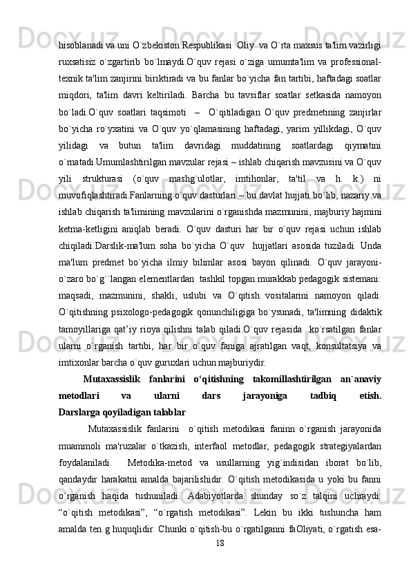 hisoblanadi va uni O`zbekiston Respublikasi  Oliy  va O`rta maxsus ta'lim vazirligi
ruxsatisiz   o`zgartirib   bo`lmaydi.O`quv   rejasi   o`ziga   umumta'lim   va   professional-
texnik ta'lim zanjirini biriktiradi va bu fanlar bo`yicha fan tartibi, haftadagi soatlar
miqdori,   ta'lim   davri   keltiriladi.   Barcha   bu   tavsiflar   soatlar   setkasida   namoyon
bo`ladi.O`quv   soatlari   taqsimoti     –     O`qitiladigan   O`quv   predmetining   zanjirlar
bo`yicha   ro`yxatini   va   O`quv   yo`qlamasining   haftadagi,   yarim   yillikdagi,   O`quv
yilidagi   va   butun   ta'lim   davridagi   muddatining   soatlardagi   qiymatini
o`rnatadi.Umumlashtirilgan mavzular rejasi – ishlab chiqarish mavzusini va O`quv
yili   strukturasi   (o`quv   mashg`ulotlar,   imtihonlar,   ta'til   va   h.   k.)   ni
muvofiqlashtiradi.Fanlarning o`quv dasturlari – bu davlat hujjati bo`lib, nazariy va
ishlab chiqarish ta'limining mavzularini o`rganishda mazmunini, majburiy hajmini
ketma-ketligini   aniqlab   beradi.   O`quv   dasturi   har   bir   o`quv   rejasi   uchun   ishlab
chiqiladi.Darslik-ma'lum   soha   bo`yicha   O`quv     hujjatlari   asosida   tuziladi.   Unda
ma'lum   predmet   bo`yicha   ilmiy   bilimlar   asosi   bayon   qilinadi.   O`quv   jarayoni-
o`zaro bo`g``langan elementlardan  tashkil topgan murakkab pedagogik sistemani:
maqsadi,   mazmunini,   shakli,   uslubi   va   O`qitish   vositalarini   namoyon   qiladi.
O`qitishning   psixologo-pedagogik   qonunchiligiga   bo`ysunadi,   ta'limning   didaktik
tamoyillariga   qat’iy   rioya   qilishni   talab   qiladi.O`quv   rejasida     ko`rsatilgan   fanlar
ularni   o`rganish   tartibi,   har   bir   o`quv   faniga   ajratilgan   vaqt,   konsultatsiya   va
imtixonlar barcha o`quv guruxlari uchun majburiydir. 
Mutaxassislik   fanlarini   o‘qitishning   takomillashtirilgan   an`anaviy
metodlari   va   ularni   dars   jarayoniga   tadbiq   etish.
Darslarga qoyiladigan talablar
  Mutaxassislik   fanlarini     o`qitish   metodikasi   faninn   o`rganish   jarayonida
muammoli   ma'ruzalar   o`tkazish,   interfaol   metodlar,   pedagogik   strategiyalardan
foydalaniladi.     Metodika-metod   va   usullarning   yig`indisidan   iborat   bo`lib,
qandaydir   harakatni   amalda   bajarilishidir.   O`qitish   metodikasida   u   yoki   bu   fanni
o`rganish   haqida   tushuniladi.   Adabiyotlarda   shunday   so`z   talqini   uchraydi:
“o`qitish   metodikasi”,   “o`rgatish   metodikasi”.   Lekin   bu   ikki   tushuncha   ham
amalda ten g huquqlidir. Chunki o`qitish-bu o`rgatilganni faOliyati, o`rgatish esa-
18 