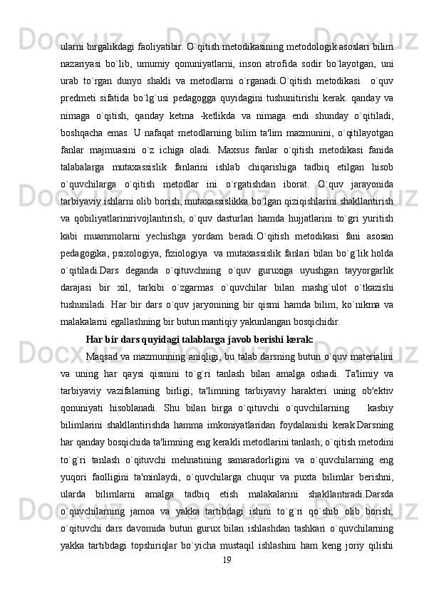 ularni birgalikdagi faoliyatibir. O`qitish metodikasining metodologik asoslari bilim
nazariyasi   bo`lib,   umumiy   qonuniyatlarni,   inson   atrofida   sodir   bo`layotgan,   uni
urab   to`rgan   dunyo   shakli   va   metodlarni   o`rganadi.O`qitish   metodikasi     o`quv
predmeti   sifatida   bo`lg`usi   pedagogga   quyidagini   tushunitirishi   kerak.   qanday   va
nimaga   o`qitish,   qanday   ketma   -ketlikda   va   nimaga   endi   shunday   o`qitiladi,
boshqacha   emas.   U   nafaqat   metodlarning   bilim   ta'lim   mazmunini,   o`qitilayotgan
fanlar   majmuasini   o`z   ichiga   oladi.   Maxsus   fanlar   o`qitish   metodikasi   fanida
talabalarga   mutaxassislik   fanlarini   ishlab   chiqarishiga   tadbiq   etilgan   hisob
o`quvchilarga   o`qitish   metodlar   ini   o`rgatishdan   iborat.   O`quv   jarayonida
tarbiyaviy ishlarni olib borish, mutaxassislikka bo`lgan qiziqishlarini shakllantirish
va   qobiliyatlarinirivojlantirish,   o`quv   dasturlari   hamda   hujjatlarini   to`gri   yuritish
kabi   muammolarni   yechishga   yordam   beradi.O`qitish   metodikasi   fani   asosan
pedagogika, psixologiya, fiziologiya   va mutaxassislik fanlari bilan bo`g`lik holda
o`qitiladi.Dars   deganda   o`qituvchning   o`quv   guruxiga   uyushgan   tayyorgarlik
darajasi   bir   xil,   tarkibi   o`zgarmas   o`quvchilar   bilan   mashg`ulot   o`tkazishi
tushuniladi.   Har   bir   dars   o`quv   jaryonining   bir   qismi   hamda   bilim,   ko`nikma   va
malakalarni egallashning bir butun mantiqiy yakunlangan bosqichidir.
Har bir dars quyidagi talablarga javob berishi kerak:
Maqsad va mazmunning aniqligi, bu talab darsning butun o`quv materialini
va   uning   har   qaysi   qismini   to`g`ri   tanlash   bilan   amalga   oshadi.   Ta'limiy   va
tarbiyaviy   vazifalarning   birligi;   ta'limning   tarbiyaviy   harakteri   uning   ob'ektiv
qonuniyati   hisoblanadi.   Shu   bilan   birga   o`qituvchi   o`quvchilarning       kasbiy
bilimlarini   shakllantirishda   hamma   imkoniyatlaridan   foydalanishi   kerak.Darsning
har qanday bosqichida ta'limning eng kerakli metodlarini tanlash; o`qitish metodini
to`g`ri   tanlash   o`qituvchi   mehnatining   samaradorligini   va   o`quvchilarning   eng
yuqori   faolligini   ta'minlaydi,   o`quvchilarga   chuqur   va   puxta   bilimlar   berishni,
ularda   bilimlarni   amalga   tadbiq   etish   malakalarini   shakllantiradi.Darsda
o`quvchilarning   jamoa   va   yakka   tartibdagi   ishini   to`g`ri   qo`shib   olib   borish;
o`qituvchi   dars   davomida   butun   gurux   bilan   ishlashdan   tashkari   o`quvchilarning
yakka   tartibdagi   topshiriqlar   bo`yicha   mustaqil   ishlashini   ham   keng   joriy   qilishi
19 