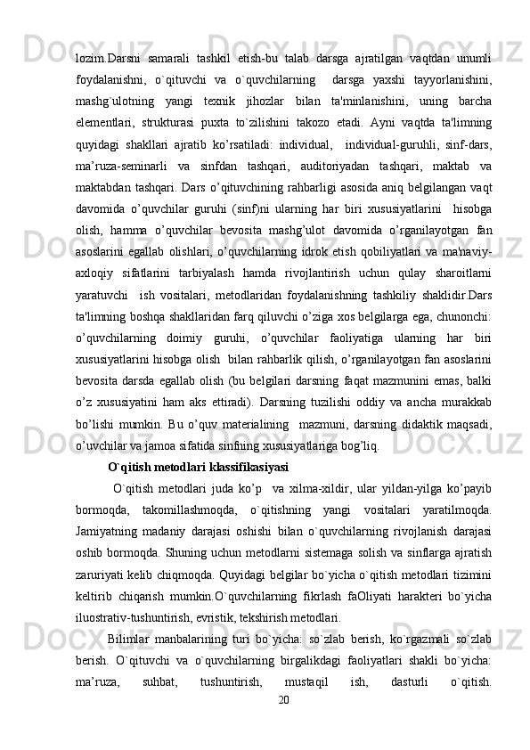 lozim.Darsni   samarali   tashkil   etish-bu   talab   darsga   ajratilgan   vaqtdan   unumli
foydalanishni,   o`qituvchi   va   o`quvchilarning     darsga   yaxshi   tayyorlanishini,
mashg`ulotning   yangi   texnik   jihozlar   bilan   ta'minlanishini,   uning   barcha
elementlari,   strukturasi   puxta   to`zilishini   takozo   etadi.   Ayni   vaqtda   ta'limning
quyidagi   shakllari   ajratib   ko’rsatiladi:   individual,     individual-guruhli,   sinf-dars,
ma’ruza-seminarli   va   sinfdan   tashqari,   auditoriyadan   tashqari,   maktab   va
maktabdan   tashqari.  Dars   o’qituvchining  rahbarligi   asosida   aniq  belgilangan   vaqt
davomida   o’quvchilar   guruhi   (sinf)ni   ularning   har   biri   xususiyatlarini     hisobga
olish,   hamma   o’quvchilar   bevosita   mashg’ulot   davomida   o’rganilayotgan   fan
asoslarini   egallab   olishlari,   o’quvchilarning   idrok   etish   qobiliyatlari   va   ma'naviy-
axloqiy   sifatlarini   tarbiyalash   hamda   rivojlantirish   uchun   qulay   sharoitlarni
yaratuvchi     ish   vositalari,   metodlaridan   foydalanishning   tashkiliy   shaklidir.Dars
ta'limning boshqa shakllaridan farq qiluvchi o’ziga xos belgilarga ega, chunonchi:
o’quvchilarning   doimiy   guruhi,   o’quvchilar   faoliyatiga   ularning   har   biri
xususiyatlarini hisobga olish   bilan rahbarlik qilish, o’rganilayotgan fan asoslarini
bevosita   darsda   egallab   olish   (bu   belgilari   darsning   faqat   mazmunini   emas,   balki
o’z   xususiyatini   ham   aks   ettiradi).   Darsning   tuzilishi   oddiy   va   ancha   murakkab
bo’lishi   mumkin.   Bu   o’quv   materialining     mazmuni,   darsning   didaktik   maqsadi,
o’uvchilar va jamoa sifatida sinfning xususiyatlariga bog’liq.
O`qitish metodlari klassifikasiyasi
  O`qitish   metodlari   juda   ko’p     va   xilma-xildir,   ular   yildan-yilga   ko’payib
bormoqda,   takomillashmoqda,   o`qitishning   yangi   vositalari   yaratilmoqda.
Jamiyatning   madaniy   darajasi   oshishi   bilan   o`quvchilarning   rivojlanish   darajasi
oshib bormoqda. Shuning uchun metodlarni  sistemaga  solish va  sinflarga ajratish
zaruriyati kelib chiqmoqda. Quyidagi belgilar bo`yicha o`qitish metodlari tizimini
keltirib   chiqarish   mumkin.O`quvchilarning   fikrlash   faOliyati   harakteri   bo`yicha
iluostrativ-tushuntirish, evristik, tekshirish metodlari.
Bilimlar   manbalarining   turi   bo`yicha:   so`zlab   berish,   ko`rgazmali   so`zlab
berish.   O`qituvchi   va   o`quvchilarning   birgalikdagi   faoliyatlari   shakli   bo`yicha:
ma’ruza,   suhbat,   tushuntirish,   mustaqil   ish,   dasturli   o`qitish.
20 