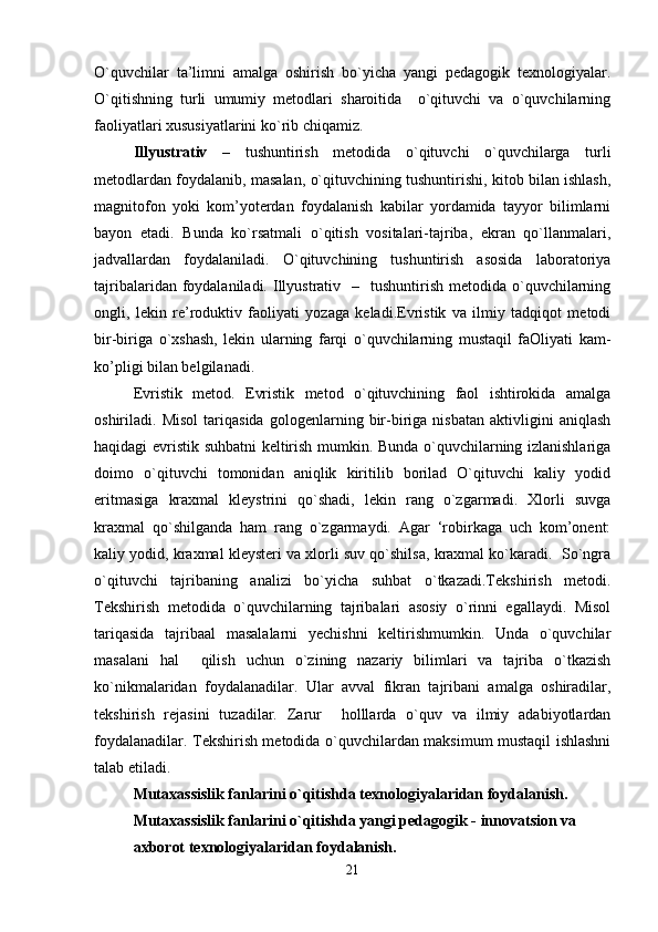 O`quvchilar   ta’limni   amalga   oshirish   bo`yicha   yangi   pedagogik   texnologiyalar.
O`qitishning   turli   umumiy   metodlari   sharoitida     o`qituvchi   va   o`quvchilarning
faoliyatlari xususiyatlarini ko`rib chiqamiz.                                                                
Illyustrativ   –   tushuntirish   metodida   o`qituvchi   o`quvchilarga   turli
metodlardan foydalanib, masalan, o`qituvchining tushuntirishi, kitob bilan ishlash,
magnitofon   yoki   kom’yoterdan   foydalanish   kabilar   yordamida   tayyor   bilimlarni
bayon   etadi.   Bunda   ko`rsatmali   o`qitish   vositalari-tajriba,   ekran   qo`llanmalari,
jadvallardan   foydalaniladi.   O`qituvchining   tushuntirish   asosida   laboratoriya
tajribalaridan  foydalaniladi.  Illyustrativ   –   tushuntirish  metodida  o`quvchilarning
ongli,   lekin   re’roduktiv   faoliyati   yozaga   keladi.Evristik   va   ilmiy   tadqiqot   metodi
bir-biriga   o`xshash,   lekin   ularning   farqi   o`quvchilarning   mustaqil   faOliyati   kam-
ko’pligi bilan belgilanadi.
Evristik   metod.   Evristik   metod   o`qituvchining   faol   ishtirokida   amalga
oshiriladi.   Misol   tariqasida   gologenlarning   bir-biriga   nisbatan   aktivligini   aniqlash
haqidagi evristik suhbatni keltirish mumkin. Bunda o`quvchilarning izlanishlariga
doimo   o`qituvchi   tomonidan   aniqlik   kiritilib   borilad   O`qituvchi   kaliy   yodid
eritmasiga   kraxmal   kleystrini   qo`shadi,   lekin   rang   o`zgarmadi.   Xlorli   suvga
kraxmal   qo`shilganda   ham   rang   o`zgarmaydi.   Agar   ‘robirkaga   uch   kom’onent:
kaliy yodid, kraxmal kleysteri va xlorli suv qo`shilsa, kraxmal ko`karadi.  So`ngra
o`qituvchi   tajribaning   analizi   bo`yicha   suhbat   o`tkazadi.Tekshirish   metodi.
Tekshirish   metodida   o`quvchilarning   tajribalari   asosiy   o`rinni   egallaydi.   Misol
tariqasida   tajribaal   masalalarni   yechishni   keltirishmumkin.   Unda   o`quvchilar
masalani   hal     qilish   uchun   o`zining   nazariy   bilimlari   va   tajriba   o`tkazish
ko`nikmalaridan   foydalanadilar.   Ular   avval   fikran   tajribani   amalga   oshiradilar,
tekshirish   rejasini   tuzadilar.   Zarur     holllarda   o`quv   va   ilmiy   adabiyotlardan
foydalanadilar. Tekshirish metodida o`quvchilardan maksimum mustaqil ishlashni
talab etiladi.
Mutaxassislik fanlarini o`qitishda texnologiyalaridan foydalanish.
Mutaxassislik fanlarini o`qitishda yangi pedagogik - innovatsion va
axborot texnologiyalaridan foydalanish.
21 