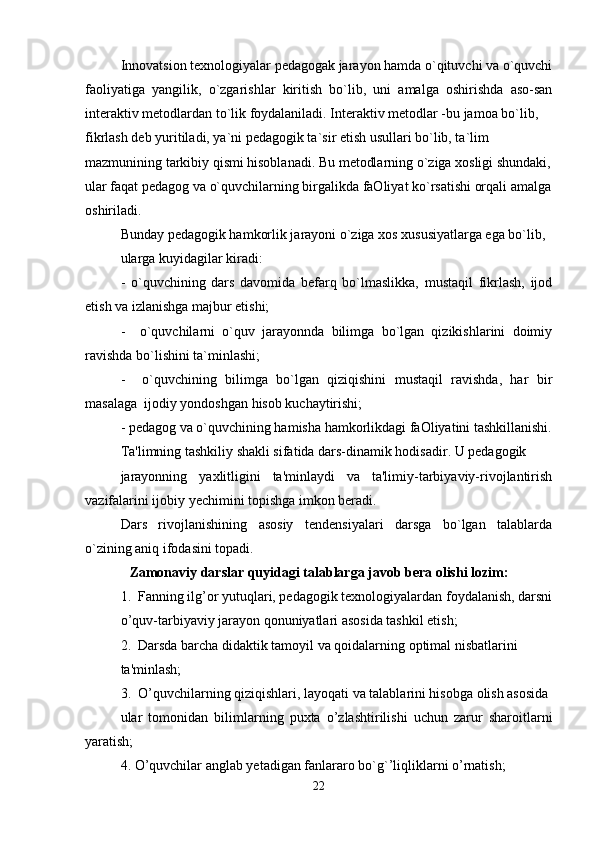 Innovatsion texnologiyalar pedagogak jarayon hamda o`qituvchi va o`quvchi
faoliyatiga   yangilik,   o`zgarishlar   kiritish   bo`lib,   uni   amalga   oshirishda   aso-san
interaktiv metodlardan to`lik foydalaniladi. Interaktiv metodlar -bu jamoa bo`lib, 
fikrlash deb yuritiladi, ya`ni pedagogik ta`sir etish usullari bo`lib, ta`lim 
mazmunining tarkibiy qismi hisoblanadi. Bu metodlarning o`ziga xosligi shundaki,
ular faqat pedagog va o`quvchilarning birgalikda faOliyat ko`rsatishi orqali amalga
oshiriladi.
Bunday pedagogik hamkorlik jarayoni o`ziga xos xususiyatlarga ega bo`lib, 
ularga kuyidagilar kiradi:
-   o`quvchining   dars   davomida   befarq   bo`lmaslikka,   mustaqil   fikrlash,   ijod
etish va izlanishga majbur etishi; 
-     o`quvchilarni   o`quv   jarayonnda   bilimga   bo`lgan   qizikishlarini   doimiy
ravishda bo`lishini ta`minlashi; 
-     o`quvchining   bilimga   bo`lgan   qiziqishini   mustaqil   ravishda,   har   bir
masalaga  ijodiy yondoshgan hisob kuchaytirishi; 
- pedagog va o`quvchining hamisha hamkorlikdagi faOliyatini tashkillanishi.
Ta'limning tashkiliy shakli sifatida dars-dinamik hodisadir. U pedagogik
jarayonning   yaxlitligini   ta'minlaydi   va   ta'limiy-tarbiyaviy-rivojlantirish
vazifalarini ijobiy yechimini topishga imkon beradi.
Dars   rivojlanishining   asosiy   tendensiyalari   darsga   bo`lgan   talablarda
o`zining aniq ifodasini topadi.
Zamonaviy darslar quyidagi talablarga javob bera olishi lozim:
1.  Fanning ilg’or yutuqlari, pedagogik texnologiyalardan foydalanish, darsni
o’quv-tarbiyaviy jarayon qonuniyatlari asosida tashkil etish;
2.  Darsda barcha didaktik tamoyil va qoidalarning optimal nisbatlarini 
ta'minlash;
3.  O’quvchilarning qiziqishlari, layoqati va talablarini hisobga olish asosida 
ular   tomonidan   bilimlarning   puxta   o’zlashtirilishi   uchun   zarur   sharoitlarni
yaratish;
4. O’quvchilar anglab yetadigan fanlararo bo`g`’liqliklarni o’rnatish; 
22 