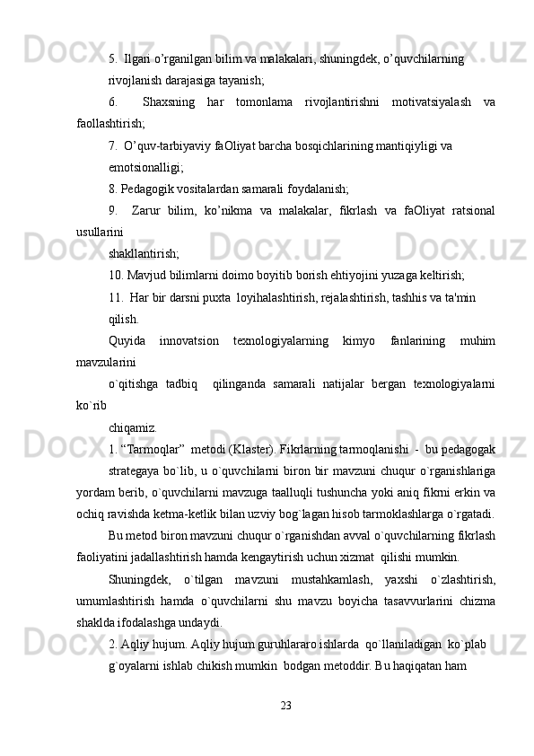5.  Ilgari o’rganilgan bilim va malakalari, shuningdek, o’quvchilarning 
rivojlanish darajasiga tayanish;
6.     Shaxsning   har   tomonlama   rivojlantirishni   motivatsiyalash   va
faollashtirish;
7.  O’quv-tarbiyaviy faOliyat barcha bosqichlarining mantiqiyligi va 
emotsionalligi;
8. Pedagogik vositalardan samarali foydalanish;
9.     Zarur   bilim,   ko’nikma   va   malakalar,   fikrlash   va   faOliyat   ratsional
usullarini 
shakllantirish;
10. Mavjud bilimlarni doimo boyitib borish ehtiyojini yuzaga keltirish;
11.  Har bir darsni puxta  loyihalashtirish, rejalashtirish, tashhis va ta'min
qilish.
Quyida   innovatsion   texnologiyalarning   kimyo   fanlarining   muhim
mavzularini 
o`qitishga   tadbiq     qilinganda   samarali   natijalar   bergan   texnologiyalarni
ko`rib 
chiqamiz.
1. “Tarmoqlar”  metodi (Klaster). Fikrlarning tarmoqlanishi  -  bu pedagogak
strategaya bo`lib, u o`quvchilarni  biron bir  mavzuni  chuqur  o`rganishlariga
yordam berib, o`quvchilarni mavzuga taalluqli tushuncha yoki aniq fikrni erkin va
ochiq ravishda ketma-ketlik bilan uzviy bog`lagan hisob tarmoklashlarga o`rgatadi.
Bu metod biron mavzuni chuqur o`rganishdan avval o`quvchilarning fikrlash
faoliyatini jadallashtirish hamda kengaytirish uchun xizmat  qilishi mumkin. 
Shuningdek,   o`tilgan   mavzuni   mustahkamlash,   yaxshi   o`zlashtirish,
umumlashtirish   hamda   o`quvchilarni   shu   mavzu   boyicha   tasavvurlarini   chizma
shaklda ifodalashga undaydi. 
2. Aqliy hujum. Aqliy hujum guruhlararo ishlarda  qo`llaniladigan  ko`plab 
g`oyalarni ishlab chikish mumkin  bodgan metoddir. Bu haqiqatan ham 
23 