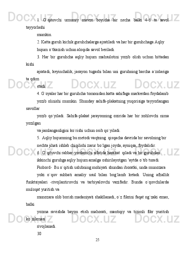 1.   O`qituvchi   umumiy   mavzu   boyicha   bir   necha   balki   4-6   ta   savol
tayyorlashi 
mumkin.
2. Katta guruh kichik guruhchalarga ajratiladi va har bir guruhchaga Aqliy 
hujum o`tkazish uchun aloqida savol beriladi.
3.   Har   bir   guruhcha   aqliy   hujum   mahsulotini   yozib   olish   uchun   bittadan
kishi 
ajratadi, keyinchalik, jarayon tugashi  bilan uni guruhning barcha a`zolariga
ta qdim 
etadi.
4. G`oyalar har bir guruhcha tomonidan katta sahifaga markerdan foydalanib
yozib   olinishi   mumkin.   Shunday   sahifa-plakatning   yuqorisiga   tayyorlangan
savollar 
yozib   qo`yiladi.   Sahifa-plakat   jarayonning   oxirida   har   bir   xohlovchi   nima
yozilgan 
va jamlanganligini ko`rishi uchun osib qo`yiladi.
5.  Aqliy hujumning bu metodi vaqtning  qisqacha davrida bir savolning bir 
nechta jihati ishlab chiqilishi zarur bo`lgan joyda, ayniqsa, foydalidir. 
6.  O`qituvchi rahbar-yordamchi sifatida harakat  qiladi va bir guruhdan 
ikkinchi guruhga aqliy hujum amalga oshirilayotgan ‘aytda o`tib turadi.
Pinbord-  Bu o`qitish uslubning mohiyati shundan iboratki, unda munozara 
yoki   o`quv   suhbati   amaliy   usul   bilan   bog`lanib   ketadi.   Uning   afzallik
funktsiyalari   -rivojlantiruvchi   va   tarbiyalovchi   vazifadir.   Bunda   o`quvchilarda
muloqat yuritish va 
munozara olib borish madaniyati shakllanadi, o`z fikrini faqat og`zaki emas,
balki 
yozma   ravishda   bayon   etish   mahorati,   mantiqiy   va   tizimli   fikr   yuritish
ko`nikmasi 
rivojlanadi. 
30
25 