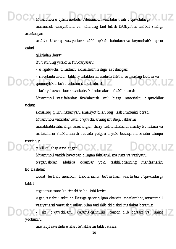 Muammoli o`qitish metodi.  Muammoli vazifalar usuli o`quvchilarga 
muammoli   vaziyatlarni   va     ularning   faol   bilish   faOliyatini   tashkil   etishga
asoslangan 
usuldir.   U   aniq     vaziyatlarni   tahlil     qilish,   baholash   va   keyinchalik     qaror
qabul 
qilishdan iborat. 
Bu usulning yetakchi funktsiyalari:
-  o`rgatuvchi: bilimlarni aktuallashtirishga  asoslangan;
-  rivojlantiruvchi:  tahliliy tafakkurni, alohida faktlar orqasidagi hodisa va 
qonuniylikni ko`ra bilishni shakllantirish;
-  tarbiyalovchi: kommunikativ ko`nikmalarni shakllantirish.
Muammoli   vazifalardan   foydalanish   usuli   bizga,   materialni   o`quvchilar
uchun 
aktualroq qilish, nazariyani amaliyot bilan bog``lash imkonini beradi.
Muammoli vazifalar usuli o`quvchilarning mustaqil ishlarini 
murakkablashtirishga, asoslangan: ilmiy tushunchalarni, amaliy ko`nikma va
malakalarni   shakllantirish   asosida   yotgan   u   yoki   boshqa   materialni   chuqur
mantiqiy 
tahlil qilishga asoslangan.
Muammoli vazifa hayotdan olingan faktlarni, ma`ruza va vaziyatni 
o`rganishdan,   alohida   odamlar   yoki   tashkilotlarning   manfaatlarini
ko`zlashdan 
iborat   bo`lishi mumkin.   Lekin, nima   bo`lsa ham, vazifa biz o`quvchilarga
taklif 
etgan muammo ko`rinishida bo`lishi lozim.
Agar, siz shu usulni qo`llashga qaror qilgan ekansiz, avvalambor, muammoli
vaziyatlarni yaratish usullari bilan tanishib chiqishni maslahat beramiz:
-     siz     o`quvchilarni     qarama-qarshilik     tomon   olib   borasiz   va     uning
yechimini 
mustaqil ravishda o`zlari to’ishlarini taklif etasiz;
26 