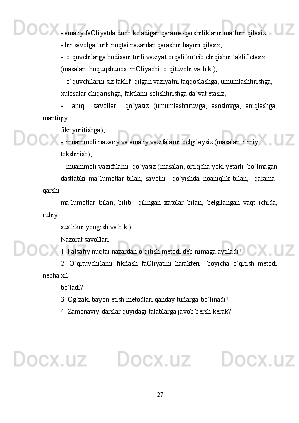 - amaliy faOliyatda duch keladigan qarama-qarshiliklarni ma`lum qilasiz;
- bir savolga turli nuqtai nazardan qarashni bayon qilasiz;
-  o`quvchilarga hodisani turli vaziyat orqali ko`rib chiqishni taklif etasiz 
(masalan, huquqshunos, mOliyachi, o`qituvchi va h.k.); 
-  o`quvchilarni siz taklif  qilgan vaziyatni taqqoslashga, umumlashtirishga, 
xulosalar chiqarishga, faktlarni solishtirishga da`vat etasiz;
-     aniq     savollar     qo`yasiz   (umumlashtiruvga,   asoslovga,   aniqlashga,
mantiqiy 
fikr yuritishga);
-  muammoli nazariy va amaliy vazifalarni belgilaysiz (masalan, ilmiy 
tekshirish);
-  muammoli vazifalarni  qo`yasiz (masalan, ortiqcha yoki yetarli  bo`lmagan
dastlabki   ma`lumotlar   bilan,   savolni     qo`yishda   noaniqlik   bilan,     qarama-
qarshi 
ma`lumotlar   bilan,   bilib     qilingan   xatolar   bilan,   belgilangan   vaqt   ichida,
ruhiy 
sustlikni yengish va h.k.).
Nazorat savollari:
1. Falsafiy nuqtai nazardan o`qitish metodi deb nimaga aytiladi?
2.   O`qituvchilarni   fikrlash   faOliyatini   harakteri     boyicha   o`qitish   metodi
necha xil 
bo`ladi?
3. Og`zaki bayon etish metodlari qanday turlarga bo`linadi?
4. Zamonaviy darslar quyidagi talablarga javob bersh kerak?
27 