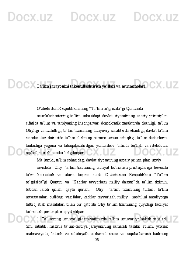 Ta’lim jarayonini takomillashtirish yo’llari va muammolari:
O’zbekiston Respublikasining “Ta’lim to’grisida”gi Qonunida 
mamlakatimizning   ta’lim   sohasidagi   davlat   siyosatining   asosiy   printsiplari
sifatida   ta’lim   va   tarbiyaning   insonparvar,   demokratik   xarakterda   ekanligi,   ta’lim
Oliyligi va izchilligi, ta’lim tizimining dunyoviy xarakterda ekanligi, davlat ta’lim
standar tlari doirasida ta’lim olishning hamma uchun ochiqligi, ta’lim dasturlarini
tanlashga   yagona   va   tabaqalashtirilgan   yondashuv,   bilimli   bo’lish   va   istehdodni
ragbatlantirish kabilar belgilangan. 
Ma`lumki, ta’lim sohasidagi davlat siyosatining asosiy printsi plari uzviy 
ravishda     Oliy     ta’lim   tizimining   faoliyat   ko’rsatish   printsiplariga   bevosita
ta'sir   ko’rsatadi   va   ularni   taqozo   etadi.   O’zbekiston   Respublikasi   “Ta’lim
to’grisida”gi   Qonuni   va   “Kadrlar   tayyorlash   milliy   dasturi”da   ta’lim   tizimini
tubdan   isloh   qilish,   qayta   qurish,     Oliy     ta’lim   tizimining   turlari,   ta’lim
muassasalari   oldidagi   vazifalar,   kadrlar   tayyorlash   milliy     modulini   amaliyotga
tatbiq   etish   masalalari   bilan   bir   qatorda   Oliy   ta’lim   tizimining   quyidagi   faoliyat
ko’rsatish printsiplari qayd etilgan: 
1.   Ta’limning   ustuvorligi-jamiyatimizda   ta’lim   ustuvor   yo’nalish   sanaladi.
Shu   sababli,   maxsus   ta’lim-tarbiya   jarayonining   samarali   tashkil   etilishi   yuksak
mahnaviyatli,   bilimli   va   salohiyatli   barkamol   shaxs   va   raqobatbarosh   kadrning
28 
