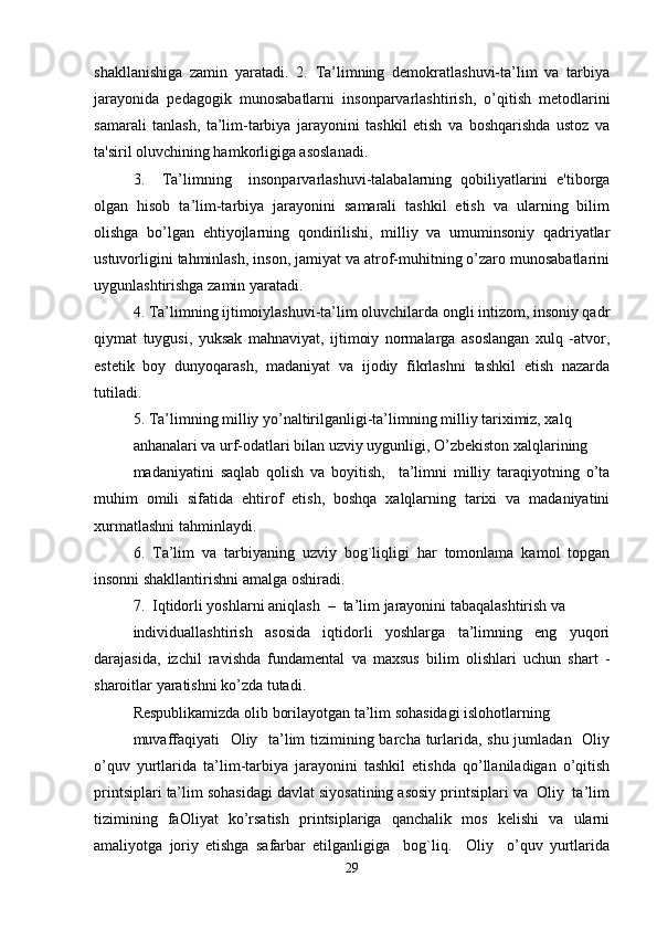 shakllanishiga   zamin   yaratadi.   2.   Ta’limning   demokratlashuvi-ta’lim   va   tarbiya
jarayonida   pedagogik   munosabatlarni   insonparvarlashtirish,   o’qitish   metodlarini
samarali   tanlash,   ta’lim-tarbiya   jarayonini   tashkil   etish   va   boshqarishda   ustoz   va
ta'siril oluvchining hamkorligiga asoslanadi. 
3.     Ta’limning     insonparvarlashuvi-talabalarning   qobiliyatlarini   e'tiborga
olgan   hisob   ta’lim-tarbiya   jarayonini   samarali   tashkil   etish   va   ularning   bilim
olishga   bo’lgan   ehtiyojlarning   qondirilishi,   milliy   va   umuminsoniy   qadriyatlar
ustuvorligini tahminlash, inson, jamiyat va atrof-muhitning o’zaro munosabatlarini
uygunlashtirishga zamin yaratadi. 
4. Ta’limning ijtimoiylashuvi-ta’lim oluvchilarda ongli intizom, insoniy qadr
qiymat   tuygusi,   yuksak   mahnaviyat,   ijtimoiy   normalarga   asoslangan   xulq   -atvor,
estetik   boy   dunyoqarash,   madaniyat   va   ijodiy   fikrlashni   tashkil   etish   nazarda
tutiladi. 
5. Ta’limning milliy yo’naltirilganligi-ta’limning milliy tariximiz, xalq 
anhanalari va urf-odatlari bilan uzviy uygunligi, O’zbekiston xalqlarining 
madaniyatini   saqlab   qolish   va   boyitish,     ta’limni   milliy   taraqiyotning   o’ta
muhim   omili   sifatida   ehtirof   etish,   boshqa   xalqlarning   tarixi   va   madaniyatini
xurmatlashni tahminlaydi. 
6.   Ta’lim   va   tarbiyaning   uzviy   bog`liqligi   har   tomonlama   kamol   topgan
insonni shakllantirishni amalga oshiradi. 
7.  Iqtidorli yoshlarni aniqlash  –  ta’lim jarayonini tabaqalashtirish va 
individuallashtirish   asosida   iqtidorli   yoshlarga   ta’limning   eng   yuqori
darajasida,   izchil   ravishda   fundamental   va   maxsus   bilim   olishlari   uchun   shart   -
sharoitlar yaratishni ko’zda tutadi. 
Respublikamizda olib borilayotgan ta’lim sohasidagi islohotlarning 
muvaffaqiyati    Oliy   ta’lim  tizimining barcha turlarida, shu jumladan   Oliy
o’quv   yurtlarida   ta’lim-tarbiya   jarayonini   tashkil   etishda   qo’llaniladigan   o’qitish
printsiplari ta’lim sohasidagi davlat siyosatining asosiy printsiplari va  Oliy  ta’lim
tizimining   faOliyat   ko’rsatish   printsiplariga   qanchalik   mos   kelishi   va   ularni
amaliyotga   joriy   etishga   safarbar   etilganligiga     bog`liq.     Oliy     o’quv   yurtlarida
29 